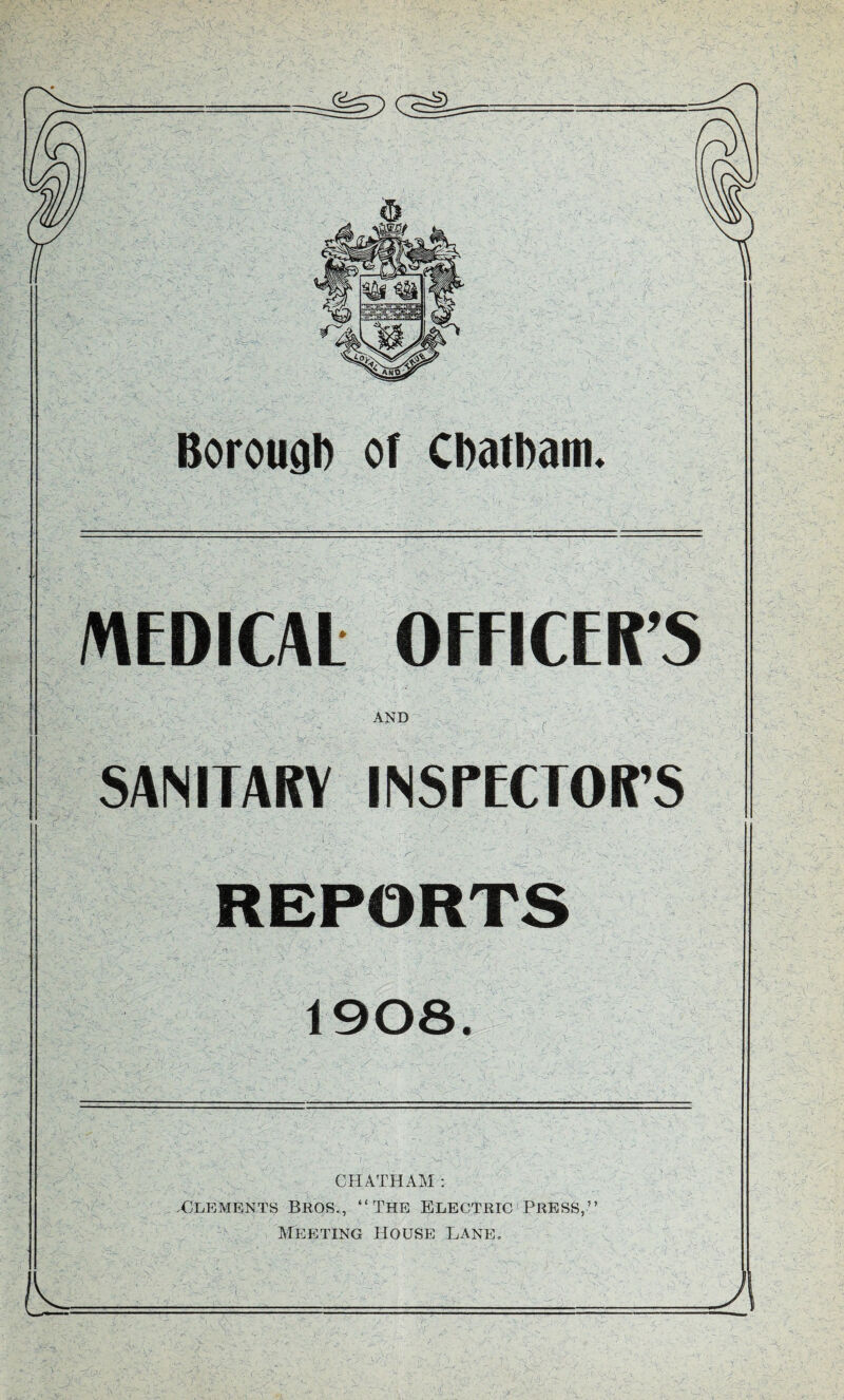 Borough or Chatham. MEDICAL OFFICER’S AND . . ^: SANITARY INSrECTOR’S 1, REPORTS 1908. CHATHAM : X^LEMENTS Bros., “The Electric‘Press,’’ Meeting House lane.