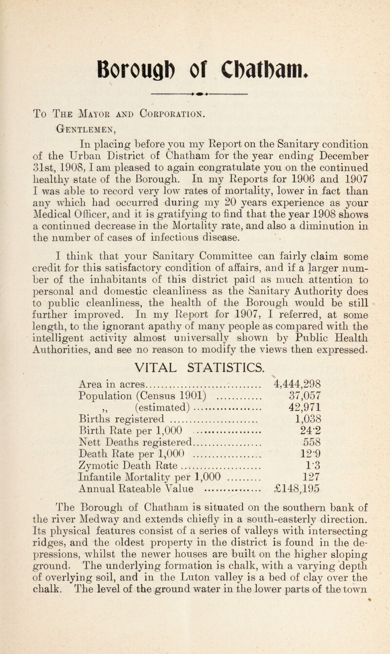 To The Mayor and Corporation. Gentlemen, In placing before yon my Report on the Sanitary condition of the Urban District of Chatham for the year ending December 31st, 1908,1 am pleased to again congratulate you on the continued healthy state of the Borough. In my Reports for 1906 and 1907 I was able to record very low rates of mortality, lower in fact than any which had occurred during my 20 years experience as your Medical Officer, and it is gratifying to find that the year 1908 shows a continued decrease in the Mortality rate, and also a diminution in the number of cases of infectious disease. I think that your Sanitary Committee can fairly claim some credit for this satisfactory condition of affairs, and if a larger num- ber of the inhabitants of this district paid as much attention to personal and domestic cleanliness as the Sanitary Authority does to public cleanliness, the health of the Borough would be still further improved. In my Report for 1907, I referred, at some length, to the ignorant apathy of many people as compared with the intelligent activity almost universally shown by Public Health Authorities, and see no reason to modify the views then expressed. VITAL STATISTICS. Area in acres 4,444,298 Population (Census 1901) 37,057 ,, (estimated) 42,971 Births registered 1,038 Birth Rate per 1,000 24’2 Nett Deaths registered 558 Death Rate per 1,000 12'9 Zymotic Death Rate 1'3 Infantile Mortality per 1,000 127 Annual Rateable Value £148,195 The Borough of Chatham is situated on the southern bank of the river Medway and extends chiefly in a south-easterly direction. Its physical features consist of a series of valleys with intersecting ridges, and the oldest property in the district is found in the de- pressions, whilst the neAver houses are built on the higher sloping ground. The underlying formation is chalk, with a A^arying depth of overlying soil, and in the Luton valley is a bed of clay over the chalk. The level of the ground water in the lower parts of the town