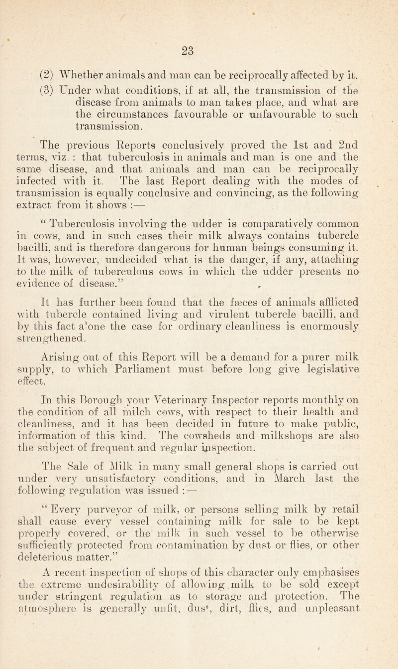 (2) Whether animals and man can be reciprocally affected by it. (3) Under what conditions, if at all, the transmission of the disease from animals to man takes place, and what are the circumstances favourable or unfavourable to such transmission. The previous Reports conclusively proved the 1st and 2nd terms, viz, : that tuberculosis in animals and man is one and the same disease, and that animals and man can be reciprocally iufected with it. The last Report dealing with the modes of transmission is equally conclusive and convincing, as the following- extract from it shows :— “ Tuberculosis involving the udder is comparatively common in cows, and in such cases their milk always contains tubercle bacilli, and is therefore dangerous for human beings consuming it. It was, however, undecided what is the danger, if any, attaching to the milk of tid^erculous cows in which the udder presents no evidence of disease.” It has further been found that the fmces of animals afflicted with tubercle contained living and virulent tubercle bacilli, and by this fact aUne the case for ordinary cleanliness is enormously strengthened. Arising out of this Report will be a demand for a purer milk supply, to which Parliament must before long give legislative effect. In this Borough your Veterinary Inspector reports monthly on the condition of all milch cows, with respect to their health and cleanliness, and it has been decided in future to make public, information of this kind. The cowsheds and milkshops are also the subject of frequent and regular inspection. The Sale of ]\lilk in many small general sho]3s is carried out under very unsatisfactory conditions, and in March last the following regulation was issued :—- “ Every purveyor of milk, or persons selling milk by retail shall cause every vessel containing milk for sale to be kept properly covered, or the milk in such vessel to be otherwise sufficiently protected from contamination by dust or flies, or other deleterious matter.” A recent inspection of shops of this character only emphasises the extreme undesirability of allowing milk to be sold except under stringent regulation as to storage and protection. The atmosphere is generally unfit, dusk dirt, flies, and unpleasant