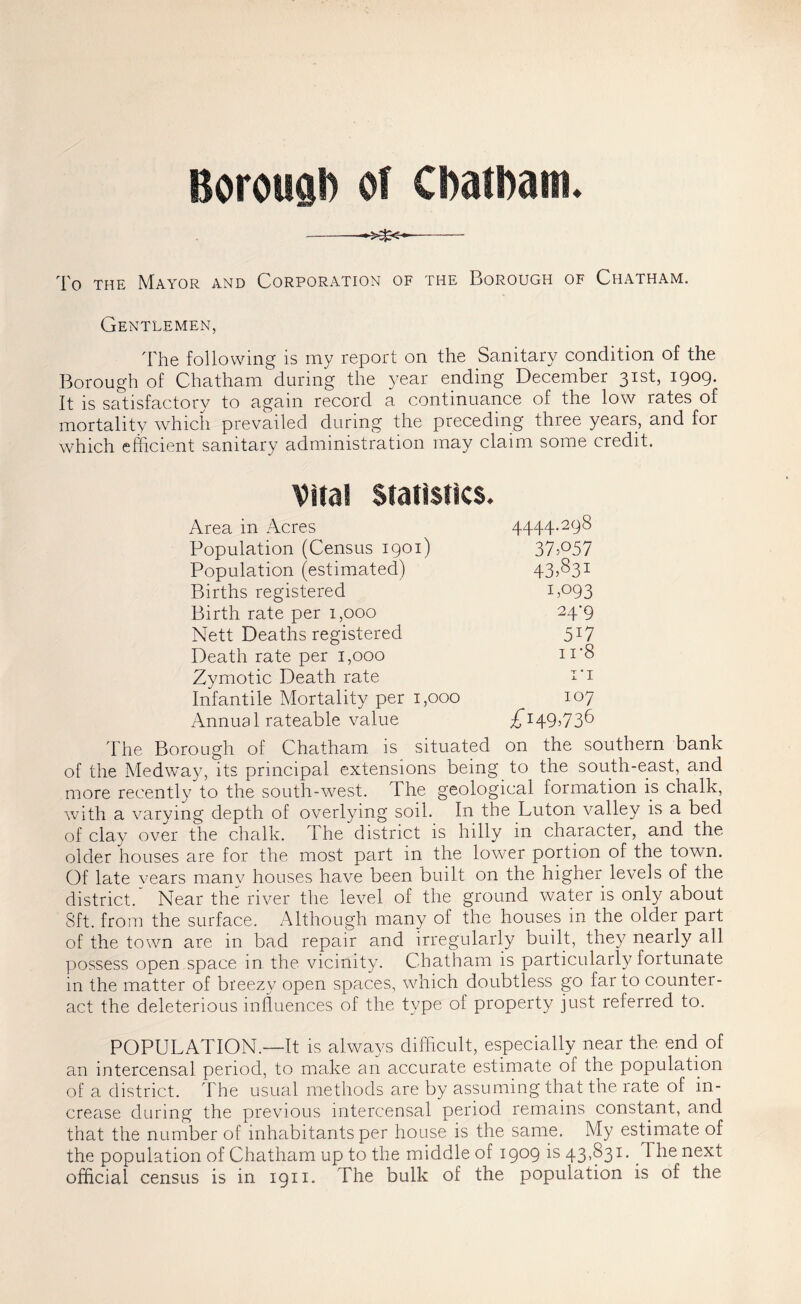 Borougb of Cbatbam. To THE Mayor and Corporation of the Borough of Chatham. Gentlemen, The following is my report on the Sanitary condition of the Borough of Chatham during the year ending December 31st, 1909. It is satisfactory to again record a continuance of the low rates of mortality wTich prevailed during the preceding three years, and for which efficient sanitary administration may claim some credit. Vita! Statistics. Area in Acres 4444.298 Population (Census 1901) 37P57 Population (estimated) 435^31 Births registered Ij093 Birth rate per 1,000 24*9 Nett Deaths registered 517 Death rate per 1,000 n'S Zymotic Death rate I'l Infantile Mortality per 1,000 107 Annual rateable value £^^9^73^ d'he Borough of Chatham is situated on the southern bank of the Medwa39 its principal extensions being to the south-east, and more recently to the south-w^est. The geological formation is chalk, with a varying depth of overlying soil. In the Luton valley is a bed of clay over the chalk. The district is hilly in character, and the older houses are for the most part in the lower portion of the town. Of late vears many houses have been built on the higher levels of the district. Near the river the level of the ground water is only about 8ft. from the surface. Although many of the houses in the older part of the town are in bad repair and irregularly built, they nearly all possess open space in the vicinity. Chatham is particularly fortunate in the matter of breezy open spaces, which doubtless go far to counter- act the deleterious influences of the type of property just referred to. POPULATION.—It is always difficult, especially near the end of an intercensal period, to make an accurate estimate of the population of a district. The usual methods are by assuming that the rate of in- crease during the previous intercensal period remains constant, and that the number of inhabitants per house is the same. My estimate of the population of Chatham up to the middle of 1909 is 43,831. The next official census is in 1911. The bulk of the population is of the