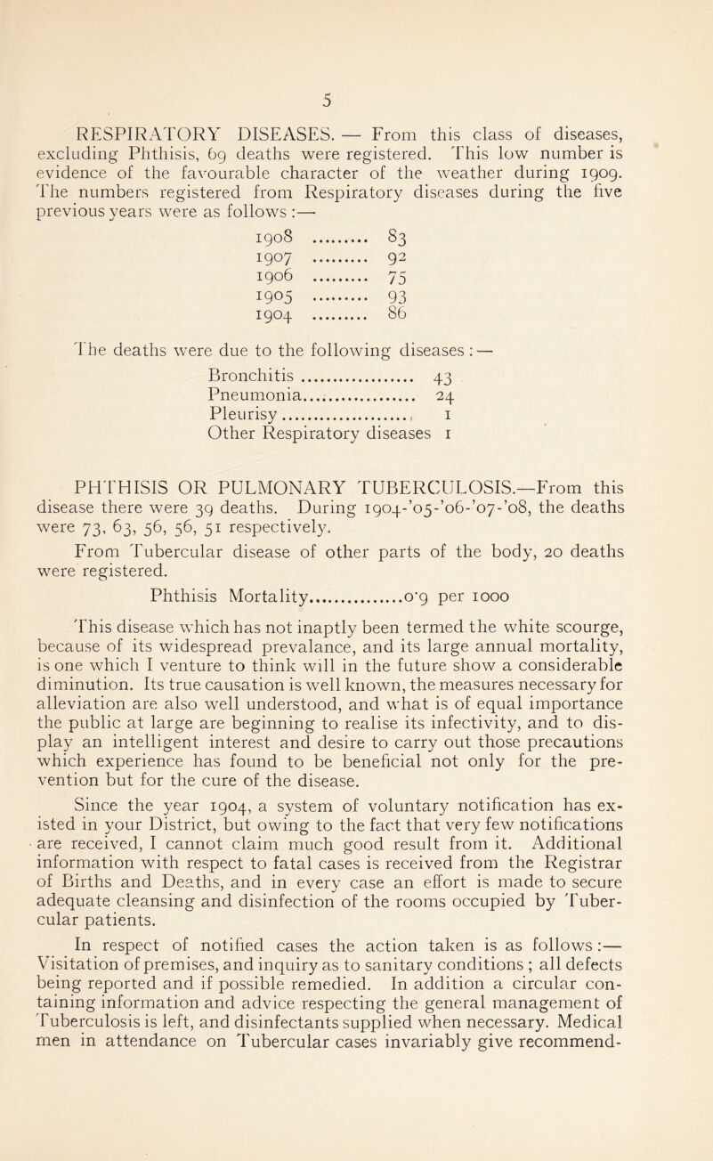 RESPIRATORY DISEASES. — From this class of diseases, excluding Phthisis, 69 deaths were registered. This low number is evidence of the favourable character of the weather during 1909. The numbers registered from Respiratory diseases during the hve previous years were as follows :— 1908 S3 1907 92 1906 75 1905 93 1904 86 d he deaths were due to the following diseases : — Bronchitis 43 Pneumonia.... 24 Pleurisy i Other Respiratory diseases i PHTHISIS OR PULMONARY TUBERCULOSIS.—From this disease there were 39 deaths. During i904-’o5-’o6-’o7-’o8, the deaths were 73, 63, 56, 56, 51 respectively. From Tubercular disease of other parts of the body, 20 deaths were registered. Phthisis Mortality o'p per 1000 'Fhis disease which has not inaptly been termed the white scourge, because of its widespread prevalance, and its large annual mortality, is one which I venture to think will in the future show a considerable diminution. Its true causation is well known, the measures necessary for alleviation are also wxll understood, and what is of equal importance the public at large are beginning to realise its infectivity, and to dis- play an intelligent interest and desire to carry out those precautions which experience has found to be benehcial not only for the pre- vention but for the cure of the disease. Since the year 1904, a system of voluntary notihcation has ex- isted in your District, but owing to the fact that very few notifications are received, I cannot claim much good result from it. Additional information with respect to fatal cases is received from the Registrar of Births and Deaths, and in every case an effort is made to secure adequate cleansing and disinfection of the rooms occupied by 'Euber- cular patients. In respect of notihed cases the action taken is as follows :— Visitation of premises, and inquiry as to sanitary conditions ; all defects being reported and if possible remedied. In addition a circular con- taining information and advice respecting the general management of Tuberculosis is left, and disinfectants supplied when necessary. Medical men in attendance on Tubercular cases invariably give recommend-