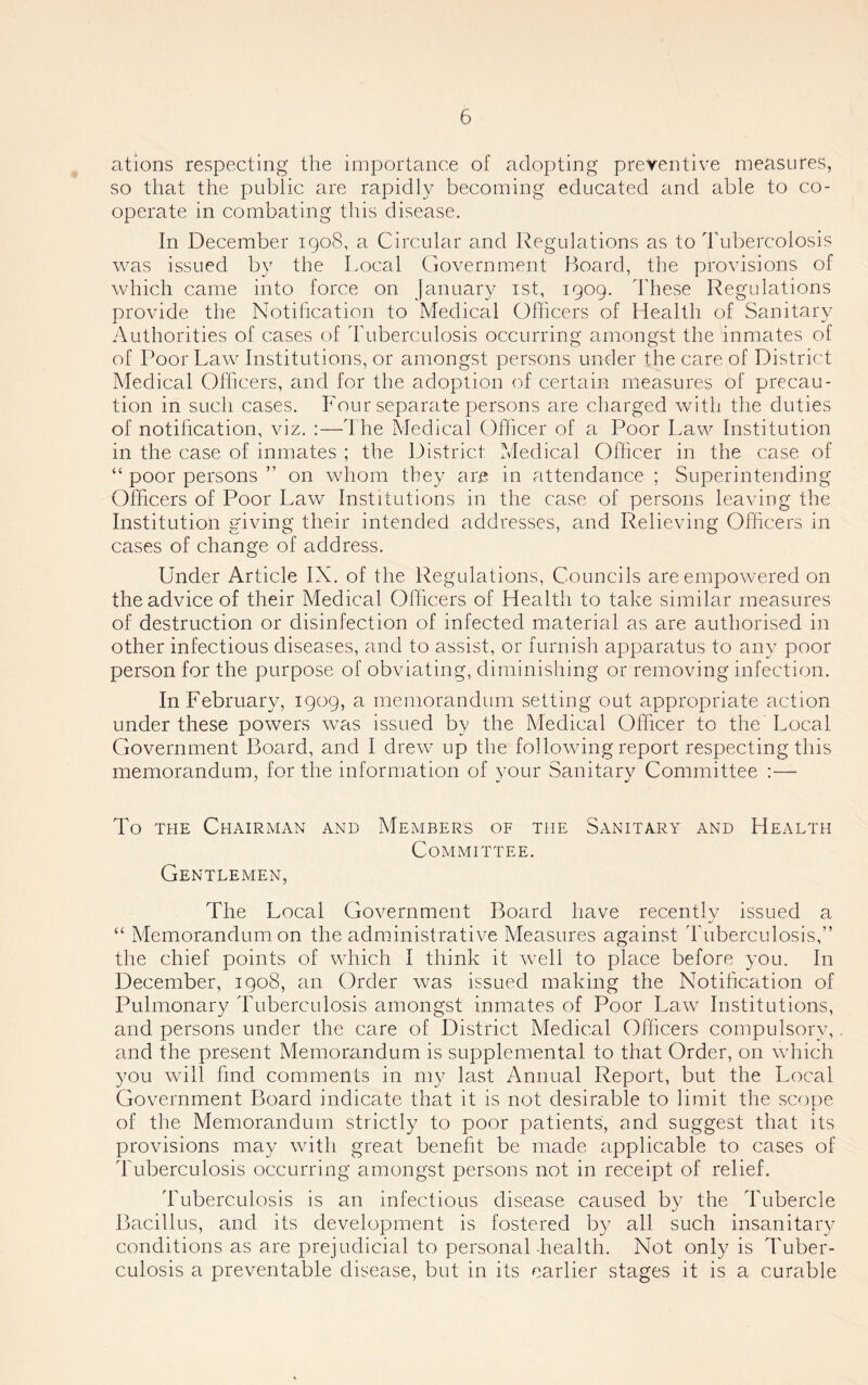 ations respecting the importance of adopting preventive measures, so that the public are rapidly becoming educated and able to co- operate in combating this disease. In December 1908, a Circular and Regulations as to d'ubercolosis was issued by the Local Government Board, the provisions of which came into force on January ist, 1909. d'hese Regulations provide the Notihcation to Medical Officers of Health of Sanitary Authorities of cases of dhiberculosis occurring amongst the inmates of of Poor Law Institutions, or amongst persons under the care of District Medical Officers, and for the adoption of certain measures of precau- tion in such cases. Four separate persons are charged with the duties of notihcation, viz. :—1 he Medical Officer of a Poor Law Institution in the case of inmates ; the District Medical Officer in the case of “ poor persons ” on whom they are in attendance ; Superintending Officers of Poor Law Institutions in the case of persons leaving the Institution giving their intended addresses, and Relieving Officers in cases of change of address. Under Article IX. of the Regulations, Councils are empowered on the advice of their Medical Officers of Health to take similar measures of destruction or disinfection of infected material as are authorised in other infectious diseases, and to assist, or furnish apparatus to any poor person for the purpose of obviating, diminishing or removing infection. In February, 1909, a memorandum setting out appropriate action under these powers was issued by the Medical Officer to the Local Government Board, and I drew up the following report respecting this memorandum, for the information of your Sanitary Committee :— To THE Chairman and Members of the Committee. Gentlemen, Sanitary and Health The Local Government Board have recently issued a “ Memorandum on the administrative Measures against Tuberculosis,” the chief points of which I think it well to place before you. In December, 1908, an Order was issued making the Notihcation of Pulmonary Tuberculosis amongst inmates of Poor Law Institutions, and persons under the care of District Medical Officers compulsory, and the present Memorandum is supplemental to that Order, on which you will find comments in my last Annual Report, but the Local Government Board indicate that it is not desirable to limit the scone j. of the Memorandum strictly to poor patients, and suggest that its provisions may with great benefit be made applicable to cases of dTiberculosis occurring amongst persons not in receipt of relief. Tuberculosis is an infectious disease caused by the Tubercle Bacillus, and its development is fostered by all such insanitary conditions as are prejudicial to personal-health. Not only is Tuber- culosis a preventable disease, but in its earlier stages it is a curable