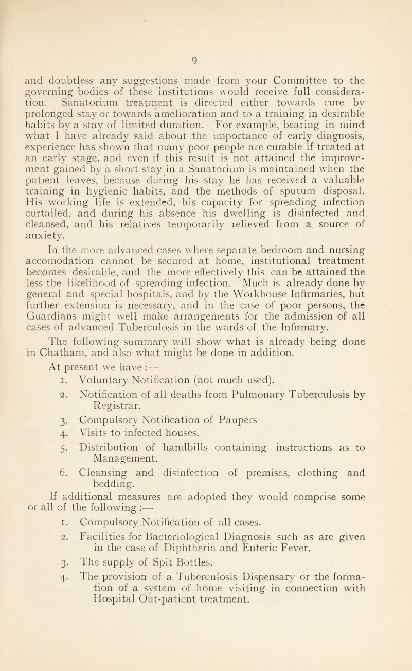 and doubtless any suggestions made, from your Committee to the governing bodies of these institutions would receive full considera- tion. Sanatorium treatment is directed either towards cure bv prolonged stay or towards amelioration and to a training in desirable habits by a stay of limited duration. For example, bearing in mind what I have already said about the importance of early diagnosis, experience has shown that many poor people are curable if treated at an early stage, and even if this result is not attained the improve- ment gained by a short stay in a Sanatorium is maintained when the patient leaves, because during his stay he has received a valuable training in hygienic habits, and the methods of sputum disposal. His working life is extended, his capacity for spreading infection curtailed, and during his absence his dwelling is disinfected and cleansed, and his relatives temporarily relieved from a source of anxietv. j In the more advanced cases where separate bedroom and nursing accomodation cannot be secured at home, institutional treatment becomes desirable, and the more effectively this can be attained the less the likelihood of spreading infection. Much is already done by general and special hospitals, and by the Workhouse Infirmaries, but further extension is necessary, and in the case of poor persons, the Guardians might well make arrangements for the admission of all cases of advanced Tuberculosis in the wards of the Infirmary. The following summary will show what is already being done in Chatham, and also what might be done in addition. At present we have 1. Voluntary Notification (not much used). 2. Notihcation of all deaths from Pulmonary Tuberculosis by Registrar. 3. Compulsory Notihcation of Paupers 4. V isits to infected houses. 5. Distribution of handbills containing instructions as to Management. 6. Cleansing and disinfection of premises, clothing and bedding. If additional measures are adopted they would comprise some or all of the following :— 1. Compulsory Notihcation of all cases. 2. Facilities for Bacteriological Diagnosis such as are given in the case of Diphtheria and Enteric Fever. 3. The supply of Spit Bottles. 4. The provision of a Tuberculosis Dispensary or the forma- tion of a system of home visiting in connection with Hospital Out-jjatient treatment.