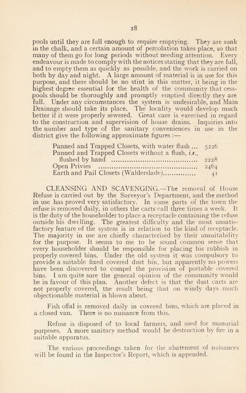 pools until they are full enough to require emptying. They are sunk in the chalk, and a certain amount of percolation takes place, so that many of them go for long periods without needing attention. Every endeavour is made to comply with the notices stating that they are full, and to empty them as quickly as possible, and the work is carried on both by day and night. A large amount of material is in use for this purpose, and there should be no stint in this matter, it being in the highest degree essential for the health of the community that cess- pools should be thoroughly and promptly emptied directly they are full. Under any circumstances the system is undesirable, and Main Drainage should take its place. The locality would develop much better if it were properly sewered. Great care is exercised in regard to the construction and supervision of house drains. Inquiries into the number and type of the sanitary conveniences in use in the district give the following approximate figures :— Panned and Trapped Closets, with water flush ... Panned and Trapped Closets without a flush, i.e., flushed by hand Open Privies Earth and Pail Closets (Walderslade) 5226 2228 2464 41 CLEANSING AND SCAVENGING,—The removal of House Refuse is carried out by the Surveyor’s Department, and the method in use has proved very satisfactory. In some parts of the town the refuse is removed daily, in others the carts’call three times a week. It is the duty of the householder to place a receptacle containing the refuse outside his dwelling. The greatest difficulty and the most unsatis- factory feature of the system is in relation to the kind of receptacle. The majority in use are chiefly characterised by their unsuitability for the purpose. It seems to me to be sound common sense that every householder should be responsible for placing his rubbish in properly covered bins. Under the old system it was compulsory to provide a suitable fixed covered dust bin, but apparently no powers have been discovered to compel the provision of portable covered bins. I am quite sure the general opinion of the community would be in favour of this plan. Another defect is that the dust carts are not properly covered, the result being that on windy days much objectionable material is blown about. Fish offal is removed daily in covered bins, which are placed in a closed van. There is no nuisance from this. Refuse is disposed of to local farmers, and used for manurial purposes. A more sanitary method would be destruction by fire in a suitable apparatus. The various proceedings taken for the abatement of nuisances will be found in the Inspector’s Report, which is appended.