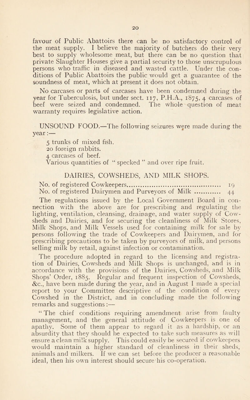 favour of Public Abattoirs there can be no satisfactory control of the meat supply. I believe the majority of butchers do their very best to supply wholesome meat, but there can be no question that private Slaughter Houses give a partial security to those unscrupulous persons who traffic in diseased and wasted cattle. Under the con- ditions of Public Abattoirs the public would get a guarantee of the soundness of meat, which at present it does not obtain. No carcases or parts of carcases have been condemned during the year for Tuberculosis, but under sect. 117, P.H.A., 1875, 4 carcases of beef were seized and condemned. The whole question of meat warranty requires legislative action. UNSOUND FOOD.—The following seizures were made during the year:— 5 trunks of mixed fish. 20 foreign rabbits. 4 carcases of beef. Various quantities of “ specked ” and over ripe fruit. DAIRIES, COWSHEDS, AND MILK SHOPS. No. of registered Cowkeepers 19 No. of registered Dairymen and Purveyors of Milk 44 The regulations issued by the Local Government Board in con- nection with the above are for prescribing and regulating the lighting, ventilation, cleansing, drainage, and water supply of Cow- sheds and Dairies, and for securing the cleanliness of Milk Stores, Milk Shops, and Milk Vessels used for containing milk for sale by persons following the trade of Cowkeepers and Dairymen, and for prescribing precautions to be taken by purveyors of milk, and persons selling milk by retail, against infection or contamination. The procedure adopted in regard to the licensing and registra- tion of Dairies, Cowsheds and Milk Shops is unchanged, and is in accordance with the provisions of the Dairies, Cowsheds, and Milk Shops’ Order, 1885. Regular and frequent inspection of Cowsheds, &c., have been made during the year, and in August I made a special report to your Committee descriptive of the condition of every Cowshed in the District, and in concluding made the following remarks and suggestions :— “ The chief conditions requiring amendment arise from faulty management, and the general attitude of Cowkeepers is one of apathy. Some of them appear to regard it as a hardship, or an absurdity that they should be expected to take such measures as will ensure a clean milk supply. This could easily be secured if cowkeepers would maintain a higher standard of cleanliness in their sheds, animals and milkers. If we can set before the producer a reasonable ideal, then his own interest should secure his co-operation.