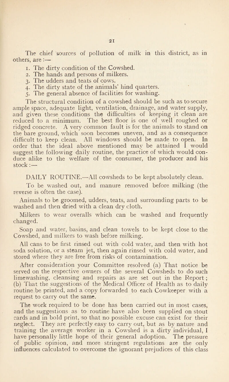 The chief sources of pollution of milk in this district, as in others, are :— 1. The dirty condition of the Cowshed. 2. The hands and persons of milkers. 3. The udders and teats of cows. 4. The dirty state of the animals’ hind quarters. 5. The general absence of facilities for washing. The structural condition of a cowshed should be such as to secure ample space, adequate light, ventilation, drainage, and water supply, and given these conditions the difficulties of keeping it clean are reduced to a minimum. The best floor is one of well roughed or ridged concrete. A very common fault is for the animals to stand on the bare ground, which soon becomes uneven, and as a consequence difficult to keep clean. All windows should be made to open. In order that the ideal above mentioned may be attained I would suggest the following daily routine, the practice of which would con- duce alike to the welfare of the consumer, the producer and his stock :— DAILY ROUTINE.—All cowsheds to be kept absolutely clean. To be washed out, and manure removed before milking (the reverse is often the case). Animals to be groomed, udders, teats, and surrounding parts to be washed and then dried with a clean dry cloth. Milkers to wear overalls which can be washed and frequently changed. Soap and water, basins, and clean towels to be kept close to the Cowshed, and milkers to wash before milking. All cans to be first rinsed out with cold water, and then with hot soda solution, or a steam jet, then again rinsed with cold water, and stored where they are free from risks of contamination. After consideration your Committee resolved (a) That notice be served on the respective owners of the several Cowsheds to do such limewashing, cleansing and repairs as are set out in the Report ; (b) That the suggestions of the Medical Officer of Health as to daily routine be printed, and a copy forwarded to each Cowkeeper with a request to carry out the same. The work required to be done has been carried out in most cases, and the suggestions as to routine have also been supplied on stout cards and in bold print, so that no possible excuse can exist for their neglect. They are perfectly easy to carry out, but as by nature and training the average worker in a Cowshed is a dirty individual, I have personally little hope of their general adoption. The pressure of public opinion, and more stringent regulations are the only influences calculated to overcome the ignorant prejudices of this class