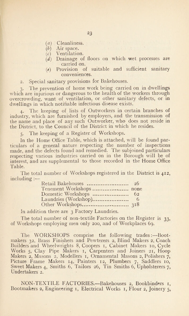 (a) Cleanliness. {b) Air space. (r) Ventilation. (d) Drainage of floors on which wet processes are carried on. ((?) Provision of suitable and sufflcient sanitary conveniences. 2. Special sanitary provisions for Bakehouses. 3. The prevention of home work being carried on in dwellings which are injurious or dangerous to the health of the workers through overcrowding, want of ventilation, or other sanitary defects, or in dwellings in which notifiable infectious disease exists. 4. The keeping of lists of Outworkers in certain branches of industry, which are furnished by employers, and the transmission of the name and place of any such Outworker, who does not reside in the District, to the Council of the District in which he resides. 5. The keeping of a Register of Workshops. In the Home Office Table, which is attached, will be found par- ticulars of a general nature respecting the number of inspections made, and the defects found and remedied. The subjoined particulars respecting various industries carried on in the Borough will be of interest, and are supplemental to those recorded in the Home Office Table. The total number of Workshops registered in the District is 412, including Retail Bakehouses 26 Tenement Workshops none Domestic Workshops 62 Laundries (Workshop) 6 Other Workshops 318 In addition there are 3 Factory Laundries. The total number of non-textile Factories on the Register is 33, of Workshops employing men only 200, and of Workplaces 69. The WORKSHOPS comprise the following trades:—Boot- makers 32, Brass Finishers and Pewterers 2, Blind Makers 2, Coach Builders and Wheelwrights 8, Coopers i. Cabinet Makers 10, Cycle Works 5, Clay Pipe Makers i. Carpenters and Joiners 21, Hoop Makers 2, Masons 2, Modellers i. Ornamental Masons 2, Polishers 7, Picture Frame Makers 14, Painters 12, Plumbers 7, Saddlers 10, Sw'eet Makers 4, Smiths 6, Tailors 26, Tin Smiths 6, Upholsterers 7, Undertakers 2. NON-TEXTILE FACTORIES.—Bakehouses 2, Bookbinders r. Bootmakers 2, Engineering i. Electrical Works i, Flour 2, Joinery 5,