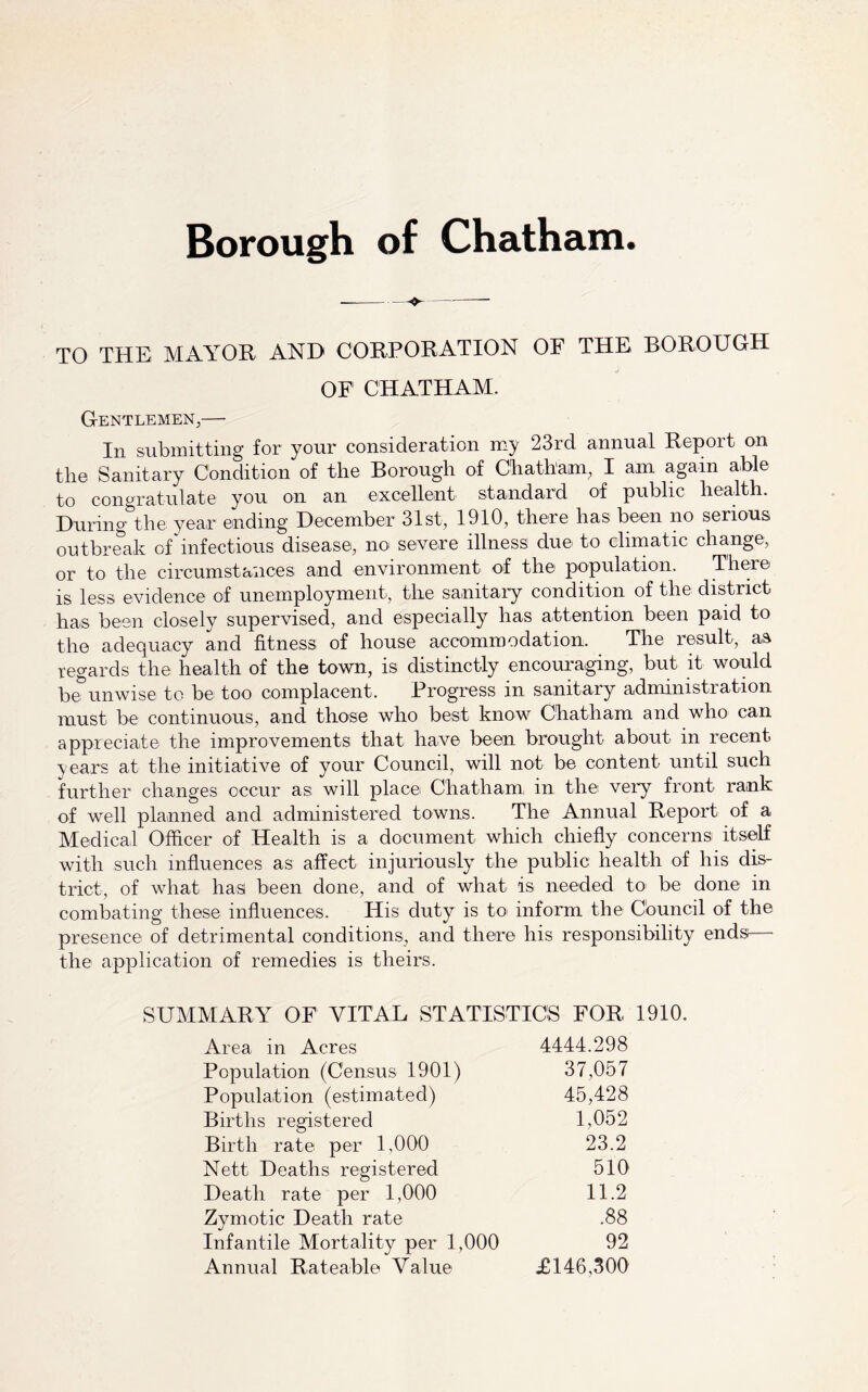 TO THE MAYOR AND CORPORATION OF THE BOROUGH OF CHATHAM. Gentlemen,— In submitting for your consideration my 23rd annual Report on the Sanitary Condition of the Borough of Chatham, I am again able to congratulate you on an excellent standard of public health. During the year ending December 31st, 1910, there has been no serious outbreak of ^infectious disease, no severe illness due to climatic change, or to the circumstances and environment of the population. There is less evidence of uneimployment, the sanitary condition of the district has been closely supervised, and especially has attention been paid to the adequacy and fitness of house accommodation. The result, as regards the health of the town, is distinctly encouraging, but it would be^unwise to be too complacent. Progress in sanitary administration must be continuous, and those who best know Chatham and who can appreciate the improvements that have been brought about in recent years at the initiative of your Council, will not be content until such further changes occur as will place Chatham, in the very front rank of well planned and administered towns. The Annual Report of a Medical Officer of Health is a document which chiefly concerns itself with such influences as affect injuriously the public health of his dis- trict, of what has been done, and of what is needed to be done in combating these influences. His duty is to inform the Cbuncil of the presence of detrimental conditions, and there his responsibility ends— the application of remedies is theirs. SUMMARY OF VITAL STATISTICS FOR 1910. Area in Acres 4444.298 Population (Census 1901) 37,057 Population (estimated) 45,428 Births registered 1,052 Birth rate per 1,000 23.2 Nett Deaths registered 510 Death rate per 1,000 11.2 Zymotic Death rate .88 Infantile Mortality per 1,000 92 Annual Rateable Value £146,300