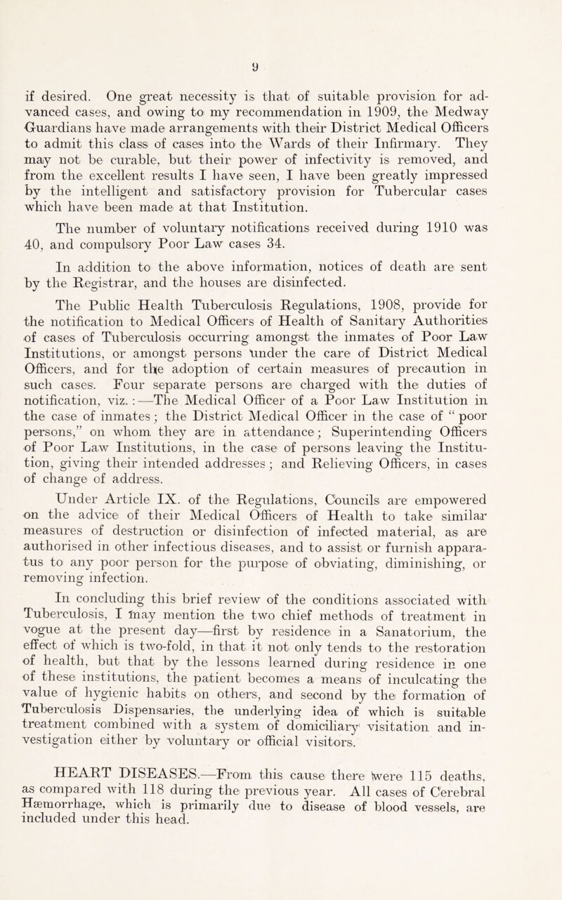 if desired. One great necessity is that of suitable provision for ad- vanced cases, and owing to my recommendation in 1909, the Medway Ouardians have mad© arrangements with their District Medical Officers to admit this class of cases into the Wards of their Infirmary. They may not be curable, but their power of infectivity is removed, and from the excellent results I have seen, I have been greatly impressed by the intelligent and satisfactory provision for Tubercular cases which have been made at that Institution. The number of voluntary notifications received during 1910 was 40, and compulsory Poor Law cases 34. In addition to the above information, notices of death are sent by the Registrar, and the houses are disinfected. The Public Health Tuberculosis Regulations, 1908, provide for the notification to Medical Officers of Health of Sanitary Authorities of cases of Thberculosis occurring amongst thei inmates of Poor Law Institutions, or amongst persons tinder the care of District Medical Officers, and for th(e adoption of certain measures of precaution in such cases. Four separate persons are charged with the duties of notification, viz. :—The Medical Officer of a Poor Law Institution in the case of inmates; the District Medical Officer in the case of poor persons,” on whom they are in attendance; Superintending Officers of Poor Law Institutions, in the case of persons leaving the Institu- tion, giving their intended addresses; and Relieving Officers, in cases of change of address. Under Article IX. of the Regulations, Cbuncils are empowered on the advice of their Medical Officers of Health to take similar measures of destruction or disinfection of infected material, as are authorised in other infectious diseases, and to assist or furnish appara- tus to any poor person for the purpose of obviating, diminishing, or removing infection. In concluding this brief review of the conditions associated with Tuberculosis, I taay mention the two chief methods of treatment in vogue at the present day—first by residence in a Sanatorium, the effect of which is two-fold, in that it not only tends to the restoration of health, but that by the lessons learned during residence in one of these institutions, the patient becomes a means of inculcating the value of hygienic habits on others, and second by the formation of Tuberculosis Dispensaries, the underlying idea of which is suitable treatment combined with a system of domiciliary visitation and in- vestigation either by voluntary or official visitors. HEART DISEASES.—^From this cause there Were 115 deaths, as compared with 118 during the previous year. All cases of Cerebral Haemorrhage, which is primarily due to disease of blood vessels, are included under this head.