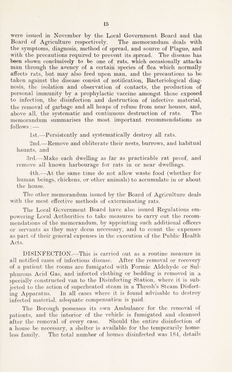 were issued in November by the Local Government Board and the Board of Agriculture respectively. The memorandum deals with the symptoms, diagnosis, method of spread, and source of Plague, and with the precautions required to^ prevent its \Spread. The disease has been shown conclusively to be one of rats, which occasionally attacks man through the apency of a certain species of flea which normally affects rats, but may afso feed upon man, and the precautions to be taken against the disease consist of notification. Bacteriological diag- nosis, the isolation and observation of contacts, the production of personal immunity by a prophylactic vaccine amongst those exposed to infection, the disinfection and destruction of infective material, the removal of garbage and all heaps of refuse from near houses, and, above all, the systematic and continuous destruction of rats. The memorandum summarises the most important recommendations as follows ; — Ist.^—-Persistently and systemaitically destroy all rats. 2nd.—Remove and obliterate their nests, burrows, and habitual haunts, and 3rd.—Make each dwelling as far as practicable rat proof, and remove all known harbourage for rats in or near dwellings. 4th.—At the same time do not allow waste food (whether for human beings, chickens, or other animals) to accumulate in or about the house. TJie other memorandum issued by the Board of Agriculture deals with the most effective methods of exterminating rats. The Local Gcvermnent Board have also issued Regulations em- powering Local Authorities to take measures toi carry out the recom- mendations of the memorandum, by appointing such additional officers or servants as they may deem necessary, and to count the expenses as part of their general expenses in the execution of the Public Health Acts. DISINFECTION.^—^This is carried out as sl. routine measure in all notified cases of infectious disease. After the removal or recovei'y of a patient the rooms are fumigated with Formic Aldehyde or Sul- phurous Acid Gas, and infected clothing or bedding is removed in a specially constructed van to the Disinfecting Station, where it is sub- jected to the action of superheated steam in a Thresh’s Steami Disfect- ing Apparatus. In all cases where it is found advisable to destroy infected material, adequate compensation is paid. The Borough possesses its own Ambulance for the removal of patients, and the interior of the vehicle is fumigated and cleansed after the removal of every case. Should the entire disinfection of a house be necessary, a shelter is available for the temporarily home- less family. The total number of houses disinfected was 184, details