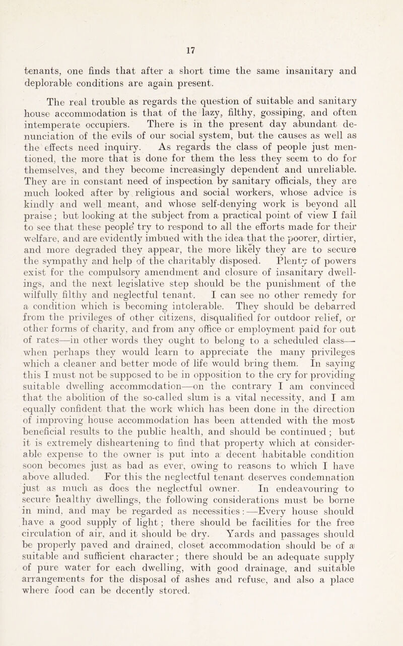 tenants, one finds that after ai short time the same insanitary and deplorable conditions are again present. The real trouble as regards the question of suitable and sanitary house accommodation is that of the lazy, filthy, gossiping, and often intemperate occupiers. There is in the present day abundant de- nunciation of the evils of our social system, buti the causes as well as the effects need inquiry. As regards the class of people just men- tioned, the more that is done for them the less they seem, to do for themselves, and they become increasingly dependent and unreliable. They are in constant need of inspection by sanitary officials, they are much looked after by religious and social workers, whose advice is kindly and well meant, and whose self-denying work is beyond all praise; but looking at the subject from a practical point of view I fail to see that these people try to respond to all the efforts made for their welfare, and are evidently imbued with the ideai that the poorer, dirtier, and more degraded they appear, the more likely they are to- secure the sympathy and help of the charitably disposed. Plenty of powers exist for the compulsory amendment and closure of insanitary dwell- ings, and the next leffislative step should be the punishment of the wilfully filthy and neglectful tenant. I can see no other remedy for a condition which is becoming intolerable- They should be debarred from the privileges of other citizens, disqualified for outdoor relief, or other forms of charity, and from any office or employment paid for out of rates—in other words they ought to belong to a: scheduled class—• when perhaps they would learn to appreciate the many privileges which a cleaner and better mode of life would bring them. In saying this I must not be supposed to be in opposition to' the cry for providing suitable dwelling accommodation—on the contrary I am convinced that the abolition of the so-called slum is a vital necessity, and I am equally confident that the work which has been done in the direction of improving house accommodation has been attended with the most beneficial results to the public health, and should be continued; but it is extremely disheartening to find that property which at consider- able expense to the owner is put into a decent habitable condition soon becomes just as bad as ever, owing to reasons to which I have above alluded. For this the neglectful tenant deserves condemnation just as much as does the neglectful owner. In endeavouring to secure healthy dwellings, the following considerations must be borne in mind, and may be regarded as necessities : —-Every house should have a good supply of light; there should be facilities for the free circulation of air, and it should be dry. Yards and passages should be properly paved and drained, closet accommodation should be of a suitable and sufficient character; there should be an adequate supply of pure water for each dwelling, with good drainage, and suitable arrangements for the disposal of ashes and refuse, and also a place where food can be decently stored.