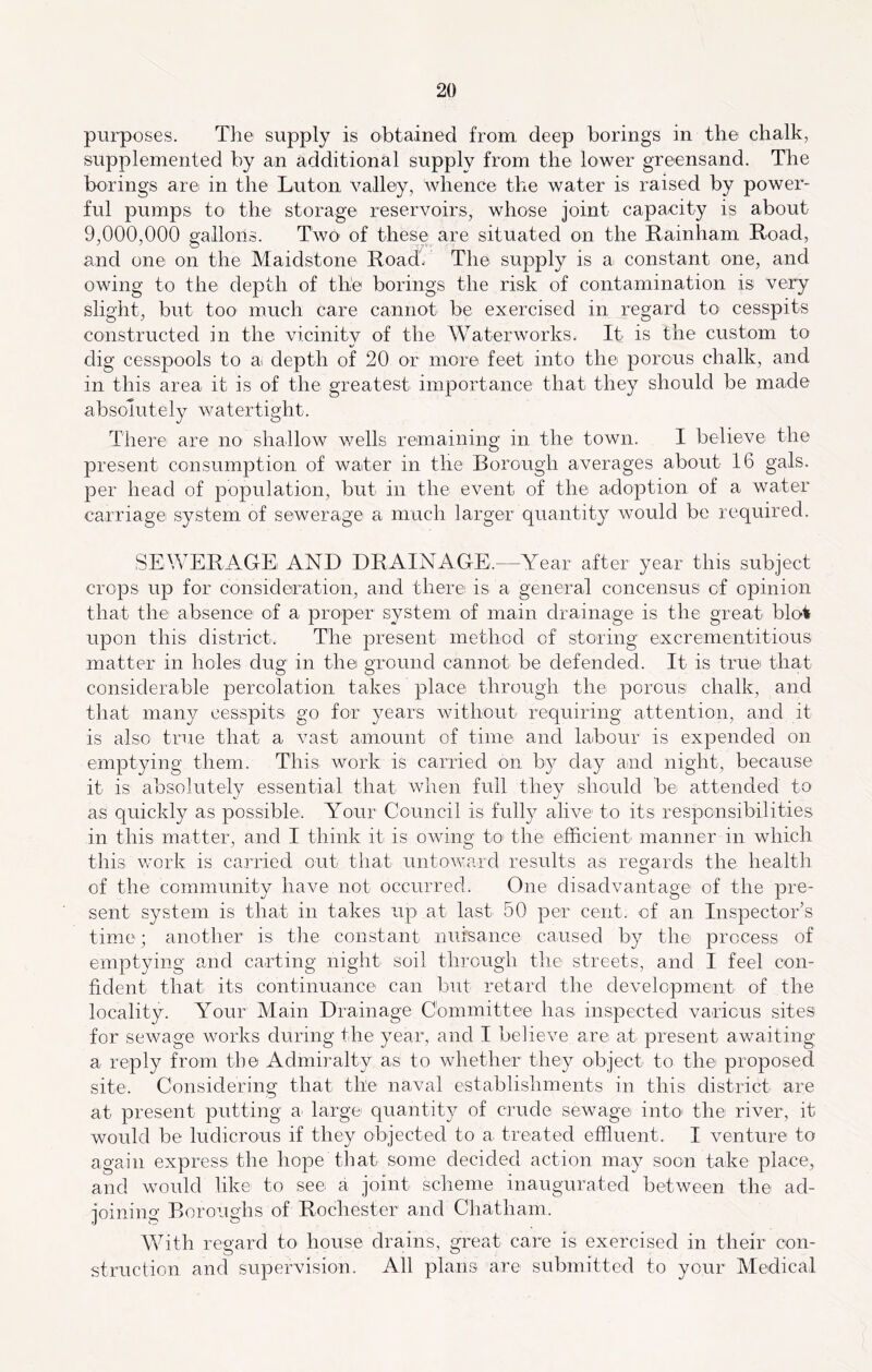 purposes. The supply is obtained from deep borings in the chalk, supplemented by an additional supply from the lower greensand. The borings are in the Luton valley, whence the water is raised by power- ful pumps to the storage reservoirs, whose joint capacity is about 9,000,000 gallons. Two' of these are situated on the Kainham Road, and one on the Maidstone Road. The supply is a constant one, and owing to the depth of the borings the risk of contamination is very slight, but too much care cannot be exercised in regard to- cesspits constructed in the vicinitv of the Waterworks. It is the custom to dig cesspools to a depth of 20 or more feet into the porous chalk, and in this area it is of the greatest importance that they should be made absolutely watertight. There are no' shallow wells remaining in the town. I believe the present consumption of water in the Borough averages about 16 gals, per head of population, but in the event of the adoption of a water carriage system of sewerage a much larger quantity would be required. SEIVERAGE AND DRAINAGE.—Year after year this subject crops up for consideration, and there is a general concensus of opinion that the absence of a proper system of main drainage is the great blot upon this district. The present method of storing excrementitious matter in holes dug in the ground cannot be defended. It is true that considerable percolation takes place through the porousi chalk, and that many cesspits go for years without requiring attention, and it is also true that a vast amount of time and labour is expended on emptying them. This work is carried on by day and night, because it is absolutely essential that when full they should be attended to as quickly as possible. Your Council is fully alive to its responsibilities in this matter, and I think it is owing to the efficient manner in which this work is carried out that untoward results as regards the health of the community have not occurred. One disadvantage of the pre- sent system is that in takes up at last 50 per cent, of an Inspector’s time; another is the constant nuisance caused by the process of emptying and carting night soil through the streets, and I feel con- fident that its continuance can but retard the development of the locality. Your Main Drainage Committee has inspected various sites for sewage works during the year, and I believe are at present awaiting a reply from the Admiralty as to whether they object to the proposed site. Considering that the naval establishments in this district are at present putting a large quantity of crude sewage into the river, it would be ludicrous if they objected to a, treated effluent. I venture to again express the hope that some decided action may soon take place, and would like to see a joint scheme inaugurated between the ad- joining Boroughs of Rochester and Chatham. With regard to house drains, great care is exercised in their con- struction and supervision. All plans are submitted to your Medical