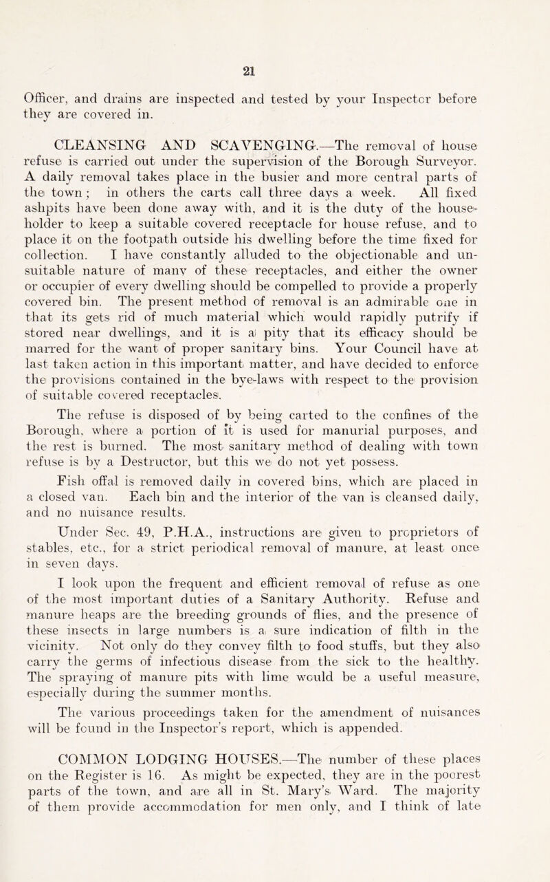Officer, and drains are inspected and tested by your Inspector before they are covered in. CLEANSING AND SCAVENGING.—The removal of house refuse is carried out under the supervision of the Borough Surveyor. A daily removal takes place in the busier and more central parts of the town; in others the carts call three days a week. All fixed ashpits have been done away with, and it is the duty of the house- holder to keep a suitable covered receptacle for house refuse, and to place it on the footpath outside his dwelling before the time fixed for collection. I have constantly alluded to the objectionable and un- suitable nature of manv of these receptacles, and either the owner or occupier of every dwelling should be compelled to provide a properly covered bin. The present method of removal is an admirable one in that its gets rid of much material which would rapidly putrify if stored near dwellings, and it is ai pity that its efficacy should be marred for the want of proper sanitary bins. Your Council have at last taken action in this important matter, and have decided to enforce the provisions contained in the byedaws with respect to the provision of suitable covered receptacles. The refuse is disposed of by being carted to the confines of the Borough, where a portion of It is used for manurial purposes, and the rest is burned. The most sanitary method of dealing with town refuse is by a Destructor, but this we do not yet possess. Fish offal is removed daily in covered bins, which are placed in a closed van. Each bin and the interior of the van is cleansed daily, and no nuisance results. Under Sec. 49, P.H.A., instructions are given to proprietors of stables, etc., for a strict periodical removal of manure, at least once in seven days. I look upon the frequent and efficient removal of refuse as one of the most important duties of a Sanitary Authority. Refuse and manure heaps are the breeding grounds of flies, and the presence of these insects in large numbers is ai sure indication of filth in the vicinity. Not only do they convey filth to food stuffs, but they also* carry the germs of infectious disease from the sick to the healthy. The spraying of manure pits with lime would be a useful measure, especially during the summer months. The various proceedings taken for the amendment of nuisances will be found in the Inspector’s report, which is appended. COMMON LODGING HOUSES.—The number of these places on the Register is 16. As might be expected, they are in the poorest parts of the town, and are all in St. Mary’s Ward. The majority of them provide accommodation for men only, and I think of late