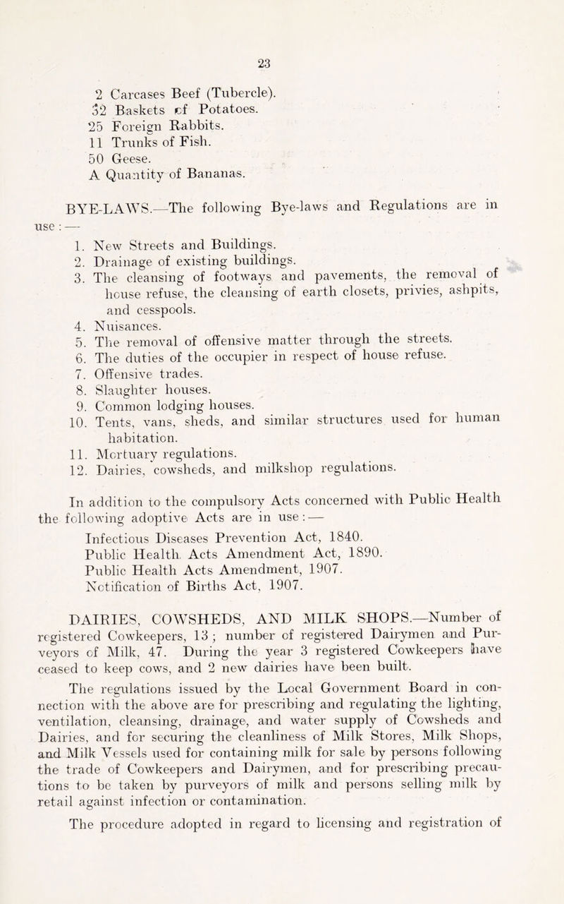 2 Carcases Beef (Tubercle). 52 Baskets cf Potatoes. 25 Foreign Rabbits. 11 Trunks of Fish. 50 Geese. A Quantity of Bananas. BYE-LAAVS.—The following Bye-laws and Regulations are in use : — 1. New Streets and Buildings. 2. Drainage of existing buildings. 3. The cleansing of footways and pavements, the removal of house refuse, the cleansing of earth closets, privies, ashpits, and cesspools. 4. Nuisances. 5. The removal of offensive matter through the streets. 6. The duties of the occupier in respect of house refuse, 7. Offensive trades. 8. Slaughter houses. 9. Common lodging houses. 10. Tents, vans, sheds, and similar structures used for human habitation. 11. Mortuary regulations. 12. Dairies, cowsheds, and milkshop regulations. In addition to the compulsory Acts concerned with Public Health the following adoptive Acts are in use; — Infectious Diseases Prevention Act, 1840. Public Health Acts Amendment Act, 1890. Public Health Acts Amendment, 1907. Notification of Births Act, 1907. DAIRIES, COAVSHEDS, AND MILK SHOPS.—Nurnber of registered Cowkeepers, 13; number cf registered Dairymen and Pur- veyors of Milk, 47. During the year 3 registered Cowkeepers have ceased to keep cows, and 2 new dairies have been built. The regulations issued by the Local Government Board in con- nection with the above are for prescribing and regulating the lighting, ventilation, cleansing, drainage, and water supply of Cowsheds and Dairies, and for securing the cleanliness of Milk Stores, Milk Shops, and Milk Vessels used for containing milk for sale by persons following the trade of Cowkeepers and Dairymen, and for prescribing precau- tions to be taken by purveyors of milk and persons selling milk by retail against infection or contamination. The procedure adopted in regard to hcensing and registration of