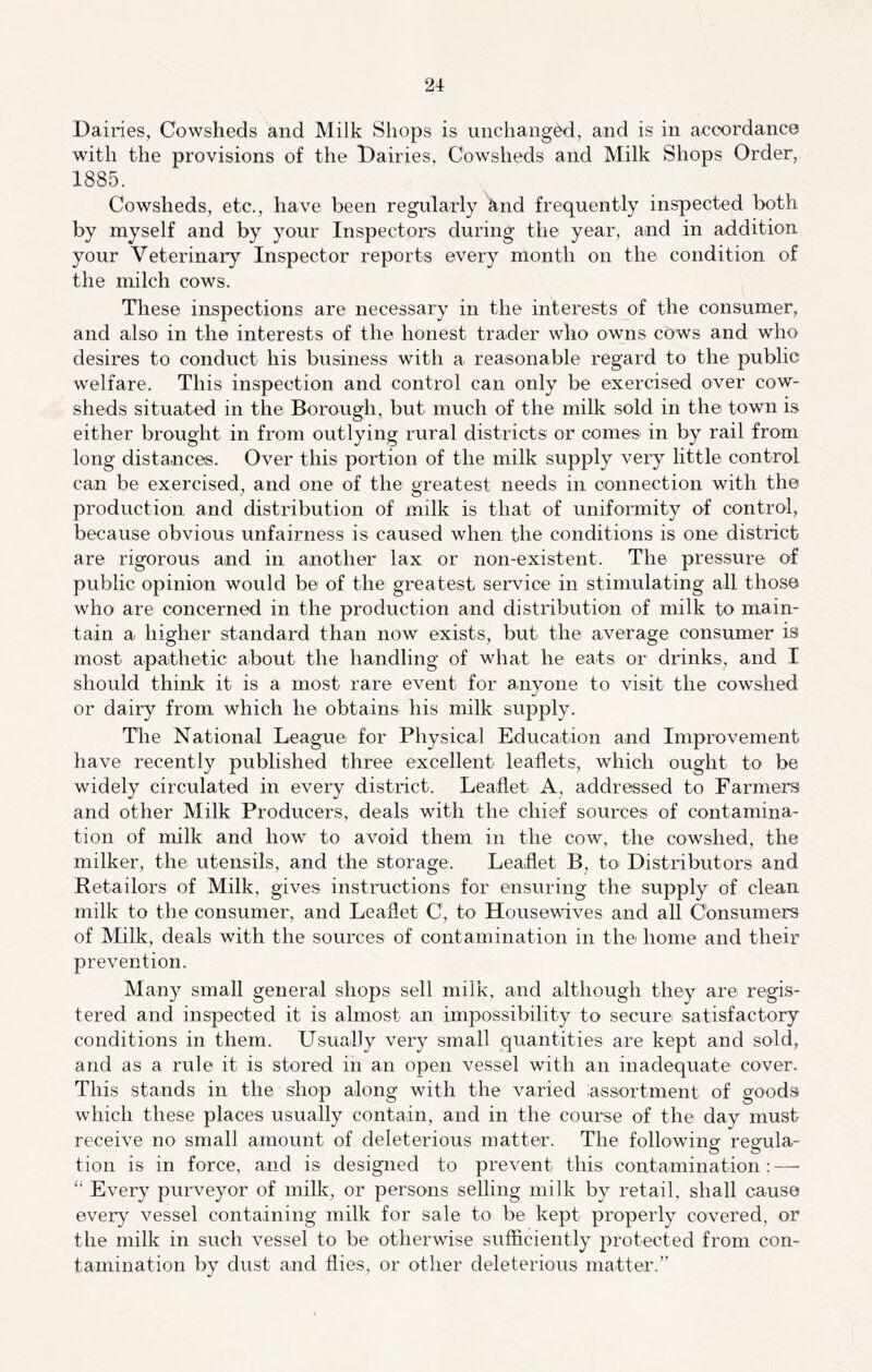 Dairies, Cowsheds and Milk Shops is unchang^, and is in accordance with the provisions of the Dairies, Cowsheds and Milk Shops Order, 1885. Cowsheds, etc., have been regularly lind frequently inspected both by myself and by your Inspectors during the year, and in addition your Veterinary Inspector reports every month on the condition of the milch cows. These inspections are necessary in the interests of the consumer, and also in the interests of the honest trader who owns cows and who desires to conduct his business with a reasonable regard to the public welfare. This inspection and control can only be exercised over cow- sheds situated in the Borough, but much of the milk sold in the town is either brought in from outlying rural districts; or comeS' in by rail from long distances. Over this portion of the milk supply very little control can be exercised, and one of the greatest needs in connection with the production and distribution of milk is that of uniformity of control, because obvious unfairness is caused when the conditions is one district are rigorous and in another lax or non-existent. The pressure of public opinion would be of the greatest service in stimulating all those who are concerned in the production and distribution of milk to main- tain a higher standard than now exists, but the average consumer is most apathetic about the handling of what he eats or drinks, and I should thinly it is a most rare event for anyone to visit the cowshed or dairy from which he obtains his milk supply. The National League for Physical Education and Improvement have recently published three excellent leaflets, which ought to be widely circulated in every district. Leaflet A, addressed to Farmers and other Milk Producers, deals with the chief sources of contamina- tion of milk and how to avoid them in the cow, the cowshed, the milker, the utensils, and the storage. Leaflet B, to Distributors and Retailors of Milk, gives instructions for ensuring the supply of clean milk to the consumer, and Leaflet C, to Housewives and all Consumers of Milk, deals with the sources of contamination in the home and their prevention. Many small general shops sell milk, and although they are regis- tered and inspected it is almost an impossibility to secure satisfactory conditions in them. Usually very small quantities are kept and sold, and as a rule it is stored in an open vessel with an inadequate cover. This stands in the shop along with the varied assortment of goods which these places usually contain, and in the course of the day must receive no small amount of deleterious matter. The following regula- tion is in force, and is designed to prevent this contamination: — “ Every purveyor of milk, or persons selling milk by retail, shall cause every vessel containing milk for sale to be kept properly covered, or the milk in such vessel to be otherwise sufficiently protected from con- tamination by dust and flies, or other deleterious matter.”