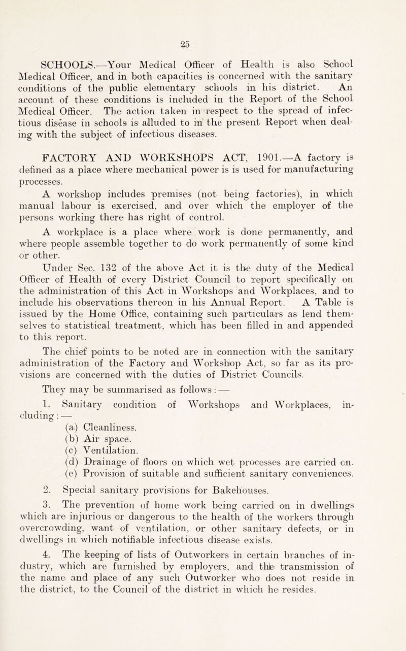 SCHOOLS.—Your Medical Officer of Health is also School Medical Officer, and in both capacities is concerned with the sanitary conditions of the public elementary schools in his district. An account of these conditions is included in the Report of the School Medical Officer. The action taken in respect to the spread of infec- tious disease in schools is alluded to in the present Report when deal- ing with the subject of infectious diseases. FACTORY AND WORKSHOPS ACT, 1901.—A factory is defined as a place where mechanical power is is used for manufacturing processes. A workshop includes premises (not being factories), in which manual labour is exercised, and over which the employer of the persons working there has right of control. A workplace is a place where work is done permanently, and where people assemble together to do work permanently of some kind or other. Under Sec. 132 of the above Act it is the duty of the Medical Officer of Health of every District Council to report specifically on the administration of this Act in Workshops and Workplaces, and to include his. observations thereon in his Annual Report. A Table is issued by the Home Office, containing such particulars as lend them- selves to statistical treatment, which has been filled in and appended to this report. The chief points to be noted are in connection with the sanitary administration of the Factory and Workshop Act, so far as its pro- visions are concerned with the duties of District Councils. They may be summarised as follows: — 1. Sanitary condition of Workshops and Workplaces, in- cluding : — (a) Cleanliness. (b) Air space. (c) Ventilation. (d) Drainage of floors on which wet processes are carried on. (e) Provision of suitable and sufficient sanitary conveniences. 2. Special sanitary provisions for Bakehouses. 3. The prevention of home work being carried on in dwellings which are injurious or dangerous to the health of the workers through overcrowding, want of ventilation, or other sanitaiiy defects, or in dwellings in which notifiable infectious disease exists. 4. The keeping of lists of Outworkers in certain branches of in- dustry, which are furnished by employers, and thiei transmission of the name and place of any such Outworker who' does not reside in the district, to- the Council of the district in which he resides.