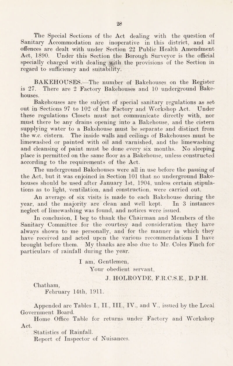 The Special Sections of the Act dealing with the question of Sanitary Accommodation are inoperative in this district, and all offences are dealt with under Section 22 Public Health Amendment Act, 1890. Under this Section the Borough Surveyor is the official specially charged with dealing |^th the provisions of the Section in regard to sufficiency and suitability, BAKEHOUSES.—The number of Bakehouses on the Register is 27. There are 2 Factory Bakehouses and 10 underground Bake- houses. Bakehouses are the subject of special sanitary regulations as set out in Sections 97 to 102 of the Factory and Workshop Act. Under these regulations Closets must not communicate directly with, nor must there be any drains opening into' a, Bakehouse, and the cistern supplying water to a Bakehouse must be separate and distinct from the w.c. cistern. The inside walls and ceilings of Bakehouses must be limewashed or painted with oil and varnished, and the limewashing and cleansing of paint must be done every six months. No sleeping place is permitted on the same ffoor as a Bakehouse, unless constructed according to the requirements of the Act. The underground Bakehouses were all in use before the passing of the Act, but it was enjoined in Section 101 that no underground Bake- houses should be used after January 1st, 1904, unless certain stipula- tions as to light, ventilation, and construction, were carried out. An average of six visits is made to each Bakehouse during the year, and the majority are clean and well kept. In 3 instances neglect of limewashing was found, and notices were issued. In conclusion, I beg to thank the Chairman and Members of the Sanitary Committee for the courtesy and consideration they have always shown to me personally, and for the manner in which they have received and acted upon the various recommendations I have brought before them. My thanks are also due to Mr. Coles Finch for particulars of rainfall during the year. I am. Gentlemen, Your obedient servant. J. Chatham, February 14 th, 1911. HOLROYDE, F.R.C.S.E., D.P.H. Appended are Tables I., II., III., IV., and V., issued by the Local Government Board. Home Office Table for returns under Factory and Workshop Act. Statistics of Rainfall. Report of Inspector of Nuisances.
