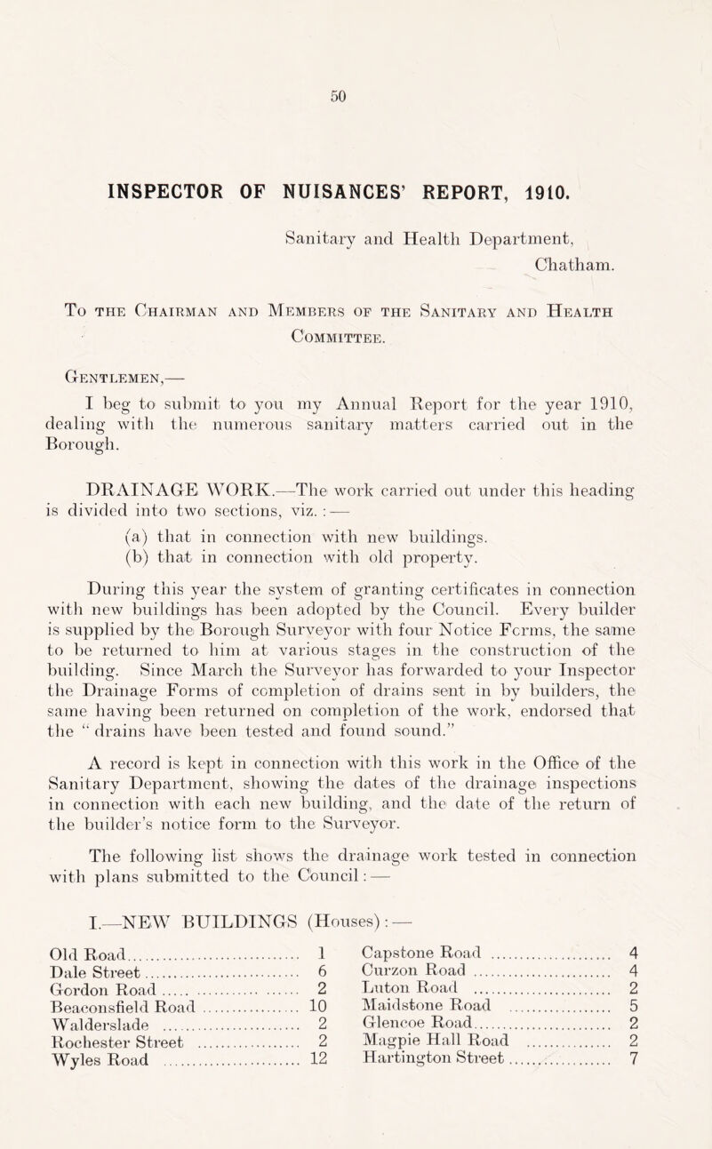 INSPECTOR OF NUISANCES’ REPORT, 1910. Sanitary and Health Department, Chatham, To THE Chairman and Members of the Sanitary and Health Committee. Gentlemen,— I beg to submit to you my Annual Report for the year 1910, dealing with the numerous sanitary matters carried out in the Boron o’h. o DRAINAGE WORK.—The work carried out under this heading is divided into two sections, viz. : — (a) that in connection with new buildings. (b) that in connection with old property. During this year the system of granting certificates in connection witli new buildings has been adopted by the Council. Every builder is supplied by the Borough Surveyor with four Notice Fcrms, the same to be returned to him at various stages in the construction of the building. Since March the Surveyor has forwarded to your Inspector the Drainage Forms of completion of drains seiit in by builders, the same having been returned on completion of the work, endorsed that the “ drains have been tested and found sound.” A record is kept in connection with this work in the Office of the Sanitary Department, showing the dates of the drainage inspections in connection with each new building, and the date of the return of the builder’s notice form to the Surveyor. The following list shows the drainage work tested in connection with plans submitted to the Cbuncil: — I._NEW buildings (Houses); — Old Road 1 Capstone Road 4 Dale Street 6 Curzon Road 4 Gordon Road 2 Luton Road 2 Bea.consfield Road 10 Maidstone Road ... . 5 Walderslade 2 Glencoe Road 2 Rochester Street 2 Magpie Hall Road . .. 2 Wyles Road 12 Hartington Street .. . 7