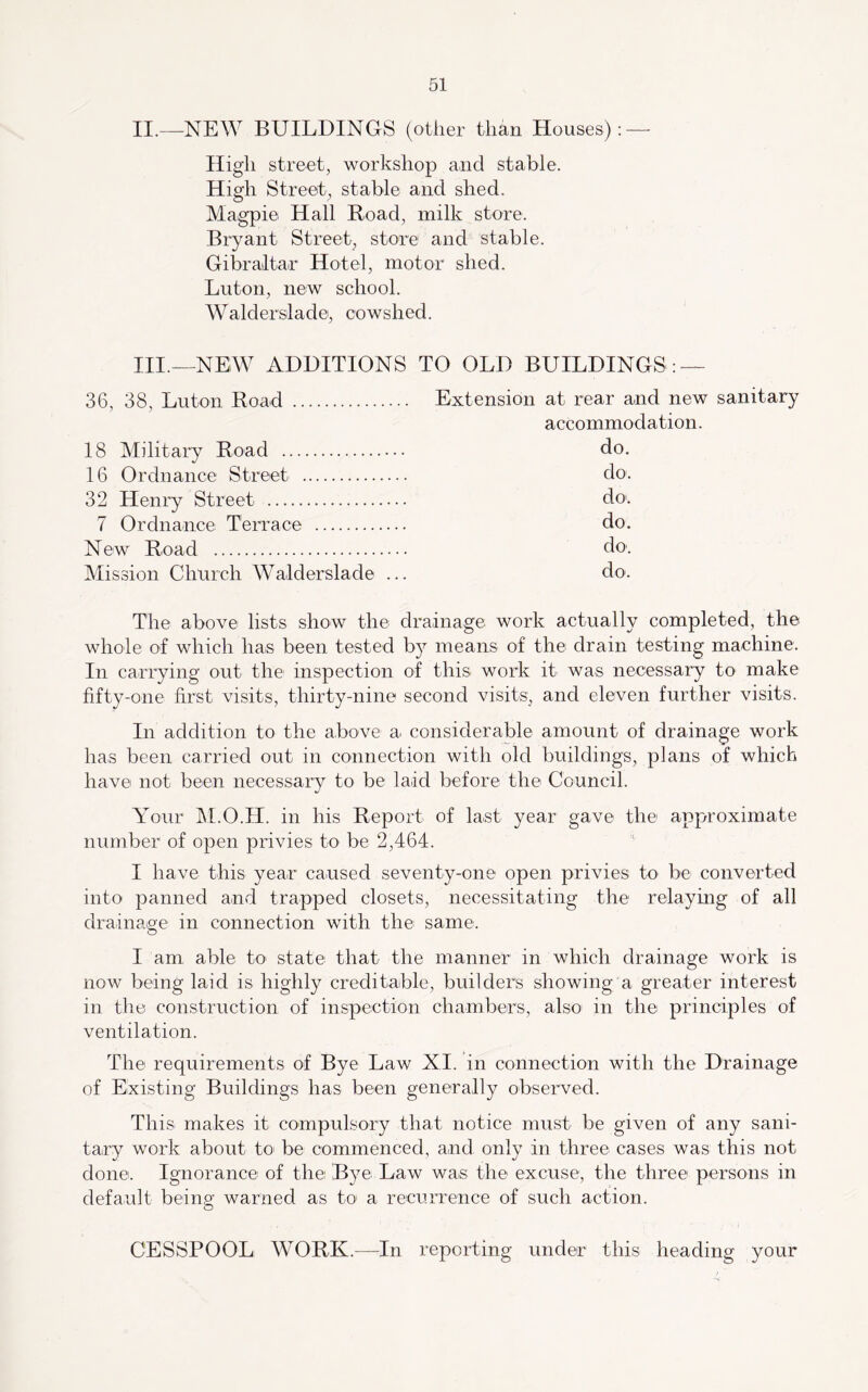 II.—NEW BUILDINGS (other than Houses) : — High street, workshop and stable. High Street, stable and shed. Magpie Hall Road, milk store. Bryant Street, store and stable. Gibraltar Hotel, motor shed. Luton, new school. Walderslade, cowshed. III.—NEW^ ADDITIONS 36, 38, Luton Road 18 Military Road 16 Ordnance Street 32 Henry Street 7 Ordnance Terrace New Road Mission Church Walderslade ... TO OLD BUILDINGS : — Extension at rear and new sanitary accommodation, do. do. do'. do. do'. do. The above lists show the drainage work actually completed, the whole of which has been tested b}^ means of the drain testing machine. In cariying out the inspection of this work it was necessary to make fifty-one first visits, thirty-nine second visits, and eleven further visits. In addition to the above a considerable amount of drainage work has been carried out in connection with old buildings, plans of which have not been necessary to be laid before the Council. Your M.O.H. in his Report of last year gave the approximate number of open privies to be 2,464. I have this year caused seventy-one open privies to be converted into panned and trapped closets, necessitating the relaying of all drainage in connection with the same. I am able to state that the manner in which drainage work is now being laid is highly creditable, builders showing a greater interest in tile construction of inspection chambers, also in the principles of ventilation. The requirements of Bye Law XI. in connection with the Drainage of Existing Buildings has been generally observed. This makes it compulsory that notice must be given of any sani- tary work about to be commenced, and only in three cases was this not done. Ignorance of the Bye Law was the excuse, the three persons in default being warned as to a recurrence of such action. CESSPOOL WORK.—In reporting under this heading your