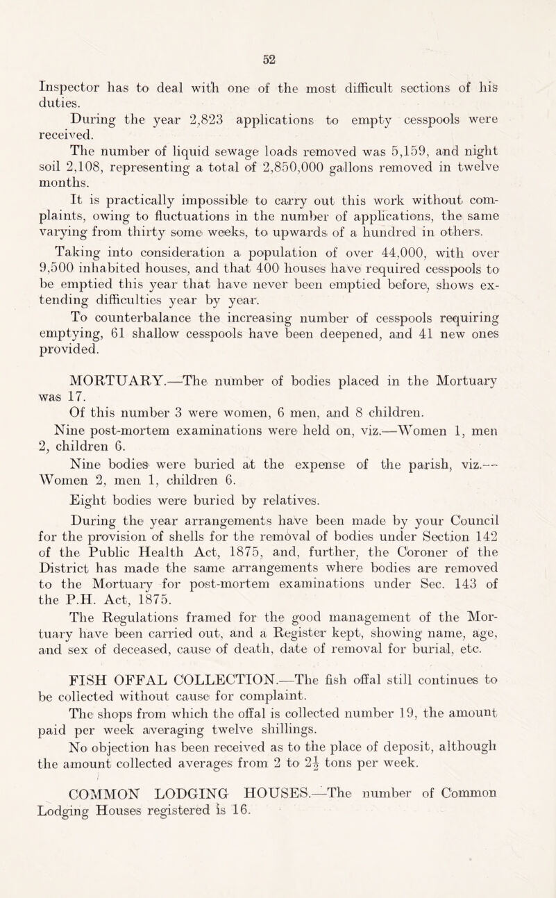 Inspector has to deal with one of the most difficult sections of his duties. During the year 2,823 applications to empty cesspools were received. The number of liquid sewage loads removed was 5,159, and night soil 2,108, representing a total of 2,850,000 gallons removed in twelve months. It is practically impossible to carry out this work without com- plaints, owing to fluctuations in the number of applications, the same varying from thirty some weeks, to. upwards of a hundred in others. Taking into consideration a population of over 44,000, with over 9,500 inhabited houses, and that 400 houses have required cesspools to be emptied this year that have never been emptied before, shows ex- tending difficulties year by year. To counterbalance the increasing number of cesspools requiring emptying, 61 shallow cesspools have been deepened, and 41 new ones provided. MORTUARY.—The number of bodies placed in the Mortuary was 17. Of this number 3 were women, 6 men, and 8 children. Nine post-mortem examinations were held on, viz.—Women 1, men 2, children 6. Nine bodieS' were buried at the expense of the parish, viz.— Women 2, men 1, children 6. Eight bodies were buried by relatives. During the year arrangements have been made by your Council for the provision of shells for the removal of bodies under Section 142 of the Public Health Act, 1875, and, further, the Cbroner of the District has made the same arrangements where bodies are removed to the Mortuary for post-mortem examinations under Sec. 143 of the P.H. Act, 1875. The Regulations framed for the good management of the Mor- tuary have been carried out, and a Register kept, showing name, age, and sex of deceased, cause of death, date of removal for burial, etc. FISH OFFAL COLLECTION.—The fish offal still continues to be collected without cause for complaint. Tlie shops from which the offal is collected number 19, the amount paid per week averaging twelve shillings. No objection has been received as to the place of deposit, although the amount collected averages from 2 to 2J tons per week. COMMON LODGING- HOUSES.—The number of Common Lodging Houses registered is 16.