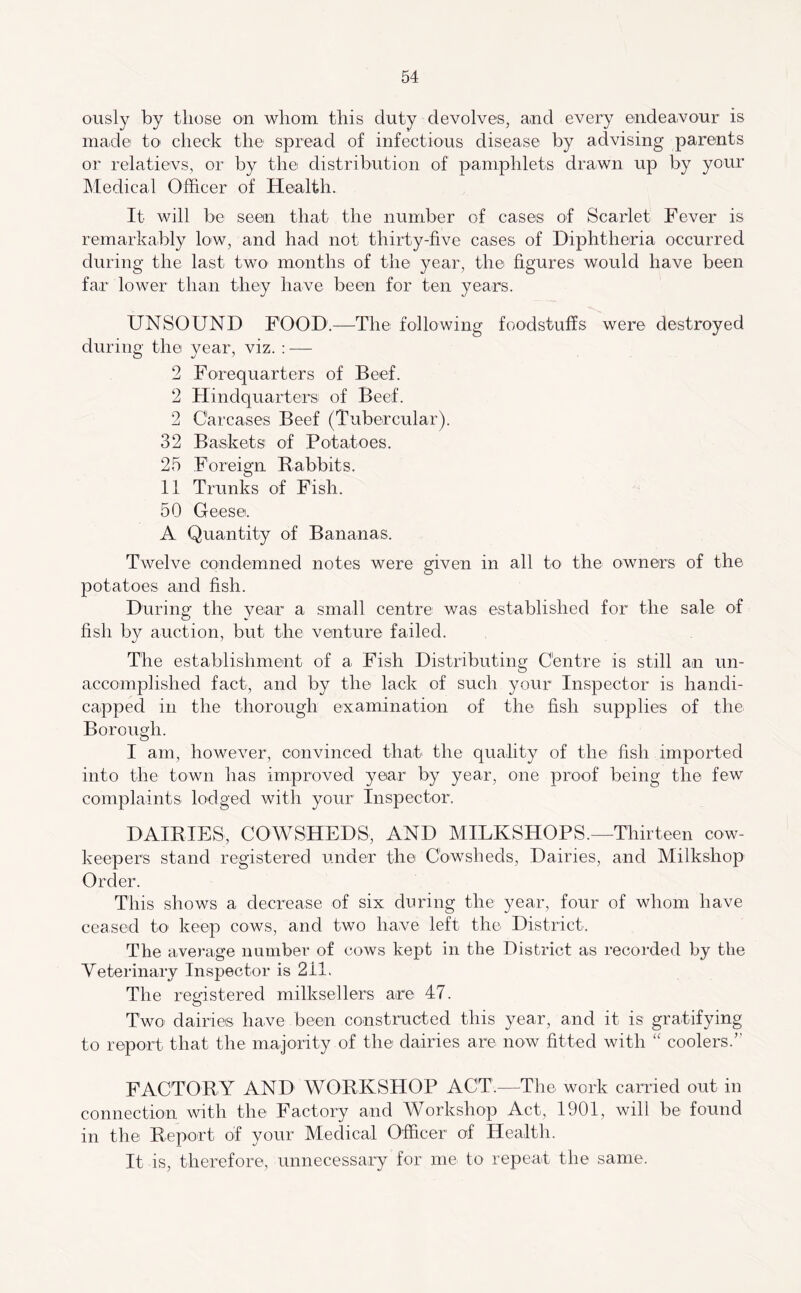 ously by those on whom this duty devolves, and every endea.vour is made to' check the spread of infectious disease by advising parents or relatievs, or by the distribution of pamphlets drawn up by your Medical Officer of Health. It will be seein that the number of cases of Scarlet Fever is remarkably low, and had not thirty-five cases of Diphtheria occurred during the last two months of the year, the figures would have been far lower than they have been for ten years. UNSOUND FOOD.—The following foodstuffs were destroyed during the year, viz. : — 2 Forequarters of Beef. 2 Hindquarters of Beef. 2 Carcases Beef (Tubercular). 32 Baskets of Potatoes. 25 Foreign Rabbits. 11 Trunks of Fish. 50 Geese. A Quantity of Bananas. Twelve condemned notes were given in all to the owners of the potatoes and fish. During the year a small centre was established for the sale of fish by auction, but the venture failed. The establishment of a Fish Distributing Centre is still an un- accomplished fact, and by the lack of such your Inspector is handi- capped in the thorough examination of the fish supplies of the Borough. I am, however, convinced thal the quality of the fish imported into the town has improved year by year, one proof being the few complaints lodged with your Inspector. DAIRIES, COWSHEDS, AND MILKSHOPS.—Thirteen cow- keepers stand registered under the Cowsheds, Dairies, and Milkshop Order. This shows a decrease of six during the year, four of whom have ceased to keep cows, and two have left the District. The average number of cows kept in the District as recorded by the Yeterinary Inspector is 211. The registered milksellers are 47. Two dairies have been constructed this year, and it is gratifying to report that the majority of the dairies are now fitted with “ coolers.” FACTORY AND WORKSHOP ACT.—The work carried out in connection with the Factory and Workshop Act, 1901, will be found in the Report of your Medical Officer of Health. It is, therefore, unnecessary for me to repeat the same.