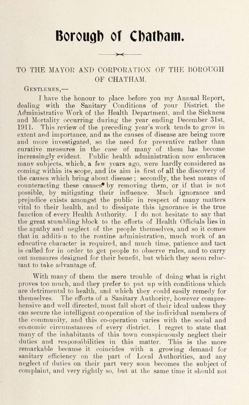 Borougl) of CDatham. >-< TO THE MAYOR AND CORPORA'FION OF THE BOROUGH OF CHATHAM. Gentlemen,— I Rave the honour to place before you my Annual Report, dealing with the Sanitary Conditions of your District, the Administrative Work of the Health Department, and the Sickness and Mortality occurring during the year ending December 31st, 1911. I'his review of the preceding year’s work tends to grow in extent and importance, and as the causes of disease are being more and more investigated, so the need for preventive rather than curative measures in the case of many of them has become increasingly evident. Public health administration now embraces many subjects, which, a fe^v years ago, were hardly considered as coming within its scope, and its aim is first of all the discovery of the causes which bring about disease ; secondly, the best means of counteracting these caused by removing them, or if that is not possible, by mitigating their influence. Much ignorance and prejudice exists amongst the public in respect of many matters vital to their health, and to dissipate this ignorance is the true function of every Health Authority. I do not hesitate to say that the great stumbling block to the efforts of Health Officials lies in the apathy and neglect of the people themselves, and so it comes that in addition to the routine administration, much work of an educative character is required, and much time, patience and tact is called for in order to get people to observe rules, and to carry out measures designed for their benefit, but which they seem reluc- tant to take advantage of. With many of them the mere trouble of doing what is right ])roves too much, and they prefer to put up with conditions which are detrimental to health, and which they could easily remedy for themselves. The efforts of a Sanitary Authority, however compre- hensive and well directed, must fall short of their ideal unless they can secure the intelligent co-operation of the individual members of the community, and this co-operation varies with the social and economic circumstances of every district. I regret to state that many of the inhabitants of this town conspicuously neglect their duties and responsibilities in this matter. This is the more remarkable because it coincides with a growing demand for sanitary efficiency on the part of Local Authorities, and any neglect of duties on their part very soon becomes the subject of complaint, and very rightly so, but at the same time it should not