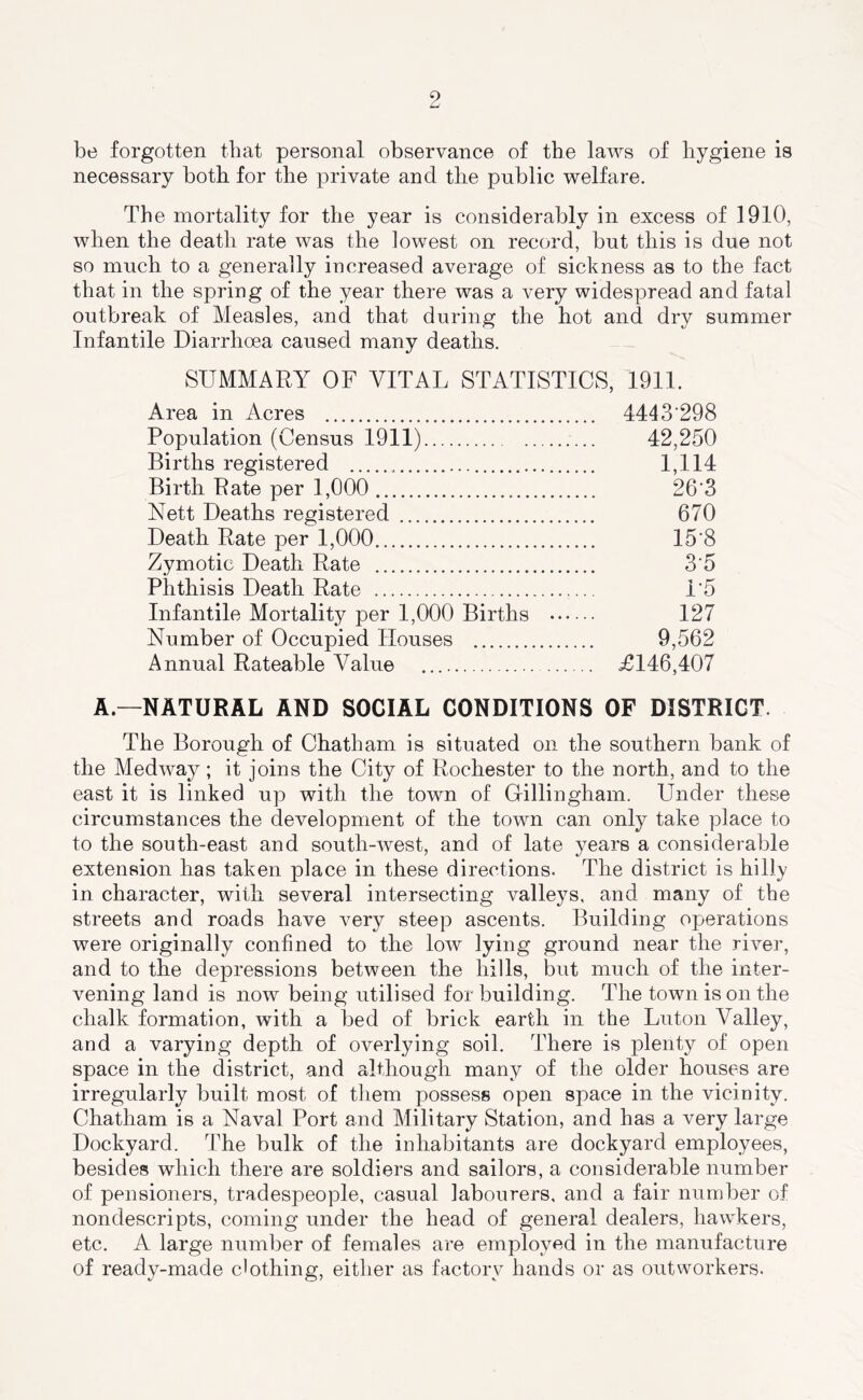 be forgotten that personal observance of the laws of hygiene is necessary both for the private and the public welfare. The mortality for the year is considerably in excess of 1910, when the death rate was the lowest on record, but this is due not so much to a generally increased average of sickness as to the fact that in the spring of the year there was a very widespread and fatal outbreak of Measles, and that during the hot and dry summer Infantile Diarrhoea caused many deaths. SUMMARY OF VITAL STATISTICS, 1911. Area in Acres 4443'298 Population (Census 1911) 42,250 Births registered 1,114 Birth Rate per 1,000 26‘3 Nett Deaths registered 670 Death Rate per 1,000 15'8 Zymotic Death Rate 3‘5 Phthisis Death Rate 1*5 Infantile Mortality per 1,000 Births 127 Number of Occupied Houses 9,562 Annual Rateable Value £146,407 A—NATURAL AND SOCIAL CONDITIONS OF DISTRICT. The Borough of Chatham is situated on the southern bank of the Medway; it joins the City of Rochester to the north, and to the east it is linked up with the town of Gillingham. Under these circumstances the development of the town can only take place to to the south-east and south-west, and of late years a considerable extension has taken place in these directions. The district is hilly in character, with several intersecting valleys, and many of the streets and roads have very steep ascents. Building operations were originally confined to the low lying ground near the river, and to the depressions between the hills, but much of the inter- vening land is now being utilised for building. The town is on the chalk formation, with a bed of brick earth in the Luton Valley, and a varying depth of overlying soil. There is plenty of open space in the district, and although many of the older houses are irregularly built most of them possess open space in the vicinity. Chatham is a Naval Port and Military Station, and has a very large Dockyard. The bulk of the inhabitants are dockyard employees, besides which there are soldiers and sailors, a considerable number of pensioners, tradespeople, casual labourers, and a fair number of nondescripts, coming under the head of general dealers, hawkers, etc. A large number of females are employed in the manufacture of ready-made c'othing, either as factory hands or as outworkers.