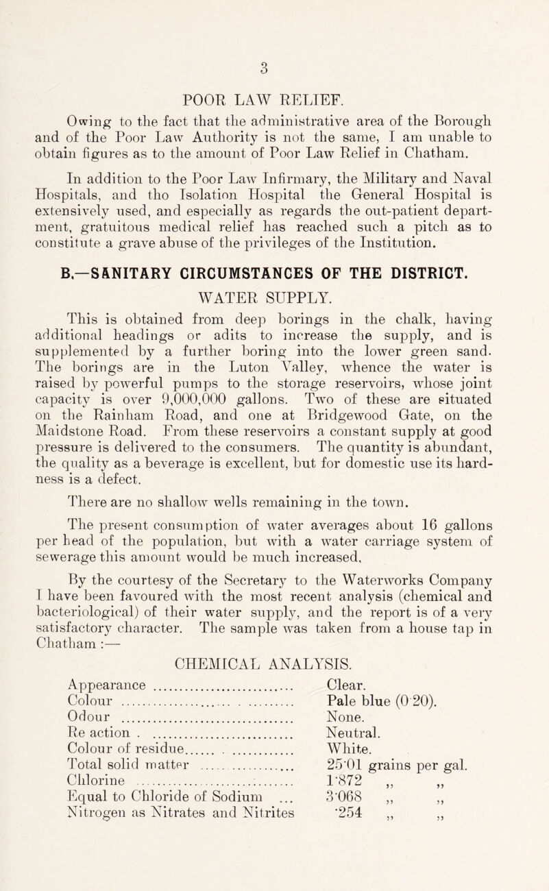 POOR LAW RELIEF. Owing to the fact that the adminintrative area of the Borough and of the Poor Law Authority is not the same, I am unable to obtain figures as to the amount of Poor Law Relief in Chatham. In addition to the Poor Law Infirmary, the Military and Naval Hospitals, and tho Isolation Hospital the General Hospital is extensively used, and especially as regards the out-patient depart- ment, gratuitous medical relief has reached such a pitch as to constitute a grave abuse of the privileges of the Institution. B—SANITARY CIRCUMSTANCES OF THE DISTRICT. WATER SUPPLY. This is obtained from deep borings in the chalk, having additional headings or adits to increase the supply, and is supplemented by a further boring into the lower green sand. The borings are in the Luton Valley, whence the water is raised by powerful pumps to the storage reservoirs, whose joint capacity is over 9,000,000 gallons. Two of these are situated on the Rain ham Road, and one at Bridge wood Gate, on the Maidstone Road. From these reservoirs a constant supply at good pressure is delivered to the consumers. The quantity is abundant, the quality as a beverage is excellent, but for domestic use its hard- ness is a defect. There are no shallow wells remaining in the town. The present consumption of water averages about 16 gallons per head of the population, but with a water carriage system of sewerage this amount would be much increased. By the courtesy of the Secretary to the Waterworks Company I have been favoured with the most recent analysis (chemical and bacteriological) of their water supply, and the report is of a very satisfactory character. The sample was taken from a house tap in Chatham :— CHEMICAL ANALYSIS. Appearance Colour Odour Re action . Colour of residue Total solid matter Chlorine : Equal to Chloride of Sodium Nitrogen as Nitrates and Nitrites 1* Pale blue (0 20). None. Neutral. White. 25‘01 grains per gal. L872 3-068 •254 n 55