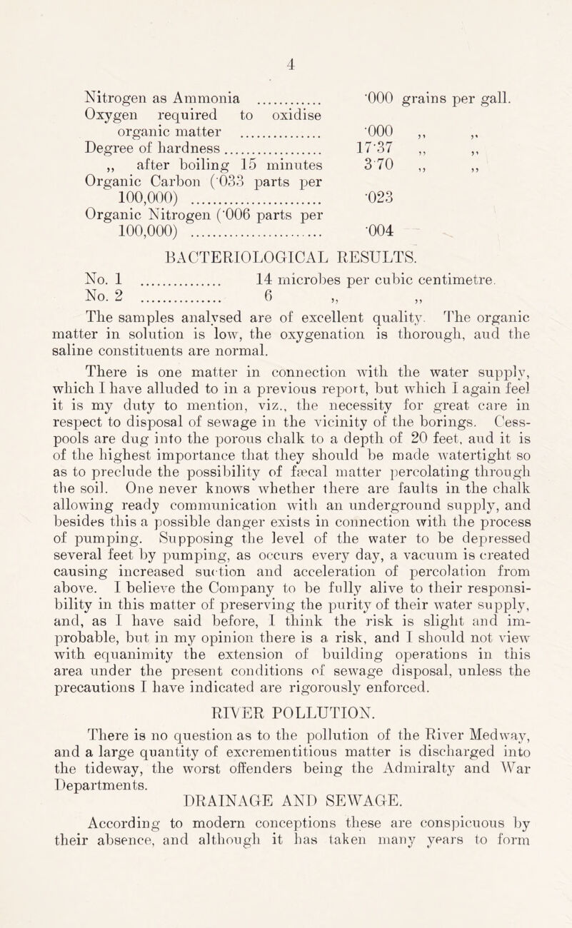 Nitrogen as Ammonia ‘000 grains per gall. Oxygen required to oxidise organic matter '000 ,, ,, Degree of hardness 17'37 ,, ,, ,, after boiling 15 minutes 3'70 ,, ,, Organic Carbon ( 033 parts per 100,000) *023 Organic Nitrogen (‘006 parts per 100,000) -004 BACTERIOLOGICAL RESULTS. No. 1 14 microbes per cubic centimetre. No. 2 6 „ ,, The samples analysed are of excellent quality. The organic matter in solution is low, the oxygenation is thorough, and the saline constituents are normal. There is one matter in connection with the water supply, which I have alluded to in a previous report, but which I again feel it is my duty to mention, viz., the necessity for great care in respect to disposal of sewage in the vicinity of the borings. Cess- pools are dug into the porous chalk to a depth of 20 feet, and it is of the highest importance that they should be made watertight so as to preclude the possibility of faecal matter percolating through the soil. One never knows whether there are faults in the chalk allowing ready communication with an underground supply, and besides this a possible danger exists in connection with the process of pumping. Supposing the level of the water to be depressed several feet by pumping, as occurs every day, a vacuum is created causing increased suction and acceleration of percolation from above. I believe the Company to be fully alive to their responsi- bility in this matter of preserving the purity of their water supply, and, as 1 have said before, 1 think the risk is slight and im- probable, but in my opinion there is a risk, and I should not view with equanimity the extension of building operations in this area under the present conditions of sewage disposal, unless the precautions I have indicated are rigorously enforced. RIVER POLLUTION. There is no question as to the pollution of the River Medway, and a large quantity of excrementitious matter is discharged into the tideway, the worst offenders being the Admiralty and AVar Departments. DRAINAGE AND SEWAGE. According to modern conceptions these are conspicuous by their absence, and although it has taken many years to form