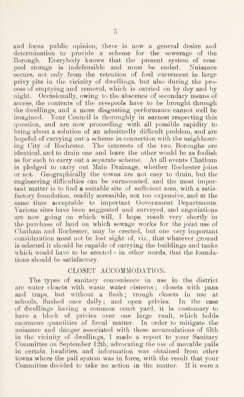 and focus public opinion, there is now a general desire and determination to provide a scheme for the sewerage of the Borough. Everybody knows that the present system of cess- pool storage is indefensible and must be ended. Nuisance occurs, not only from the retention of foul excrement in large privy pits in the vicinity of dwellings, but also during the pro- cess of emptying and removal, which is carried on by day and by night. Occasionally, owing to the abscence of secondary means of access, the contents of the cesspools have to be brought through the dwellings, and a more disgusting performance cannot well be imagined. Your Council is thoroughly in earnest respecting this question, and are now proceeding with all possible rapidity to bring about a solution of an admittedly difficult problem, and are hopeful of carrying out a scheme in connection with the neighbour- ing City of Rochester. The interests of the two Boroughs are identical, and to drain one and leave the other would be as foolish as for each to carry out a separate scheme. At all events Chatham is pledged to carry out Main Drainage, whether Rochester joins or not. Geographically the towns are not easy to drain, but the engineering difficulties can be surmounted, and the most impor- tant matter is to find a suitable site of sufficient area, with a satis- factory foundation, readily accessible, not too expensive, and at the same time acceptable to important Government Departments. Various sites have been suggested and surveyed, and negotiations are now going on which will, I hope, result very shortly in the purchase of land on which sewage works for the joint use of Chatham and Rochester, may be erected, but one very important consideration must not be lost sight of, viz., that whatever ground is selected it should be capable of carrying the buildings and tanks which would have to be erected — in other words, that the founda- tions should be satisfactory. CLOSET ACCOMMODATION. The types of sanitary convenience in use in the district are water closets with waste water cisterns; closets with pans and traps, but without a flush; trough closets in use at schools, flushed once daily; and open privies. In the case of dwellings having a common court yard, it is customary to have a block of privies over one large vault, which holds enormous quantities of faecal matter. In order to mitigate the nuisance and danger associated with these accumulations of filth in the vicinity of dwellings, I made a report to your Sanitary Committee on September 12th, advocating the use of movable pails in certain localities, and information was obtained from other towns where the pail system was in force, with the result that your Committee decided to take no action in the matter. If it were a