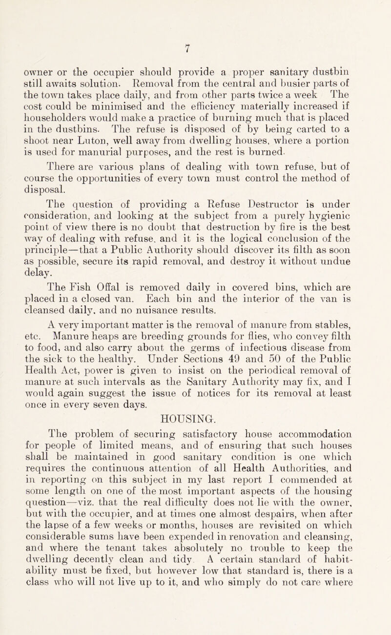 owner or the occupier should provide a proper sanitary dustbin still awaits solution. Removal from the central and busier parts of the town takes place daily, and from other parts twice a week The cost could be minimised and the efficiency materially increased if householders would make a practice of burning much that is placed in the dustbins. The refuse is disposed of by being carted to a shoot near Luton, well away from dwelling houses, where a portion is used for manurial purposes, and the rest is burned. There are various plans of dealing wuth town refuse, but of course the opportunities of every town must control the method of disposal. The question of providing a Refuse Destructor is under consideration, and looking at the subject from a purely hygienic point of view there is no doubt that destruction by fire is the best way of dealing with refuse, and it is the logical conclusion of the principle—that a Public Authority should discover its filth as soon as possible, secure its rapid removal, and destroy it without undue delay. The Fish Offal is removed daily in covered bins, which are placed in a closed van. Each bin and the interior of the van is cleansed daily, and no nuisance results. A very important matter is the removal of manure from stables, etc. Manure heaps are breeding grounds for flies, who convey filth to food, and also carry about the germs of infectious disease from the sick to the healthy. Under Sections 49 and 50 of the Public Health Act, power is given to insist on the periodical removal of manure at such intervals as the Sanitary Authority may fix, and I would again suggest the issue of notices for its removal at least once in every seven days. HOUSING. The problem of securing satisfactory house accommodation for people of limited means, and of ensuring that such houses shall be maintained in good sanitary condition is one which requires the continuous attention of all Health Authorities, and in reporting on this subject in my last re23ort I commended at some length on one of the most important aspects of the housing question—viz. that the real difficulty does not lie Avith the owner, but with the occupier, and at times one almost despairs, when after the lapse of a few weeks or months, houses are revisited on which considerable sums have been expended in renovation and cleansing, and where the tenant takes absolutely no trouble to keep the dwelling decently clean and tidy, A certain standard of habit- ability must be fixed, but however low that standard is, there is a class who will not live up to it, and who simply do not care where