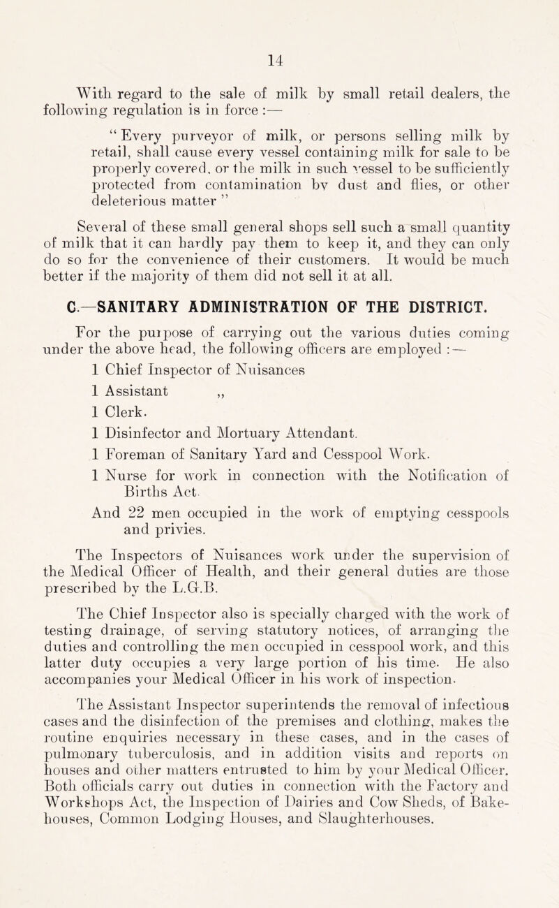 With regard to the sale of milk by small retail dealers, the following regulation is in force :— “ Every purveyor of milk, or persons selling milk by retail, shall cause every vessel containing milk for sale to be properly covered, or the milk in such ''/essel to be sufficiently protected from contamination bv dust and flies, or other deleterious matter ” Several of these small general shoj)S sell such a small quantity of milk that it can hardly pay them to keep it, and they can only do so for the convenience of their customers. It would he much better if the majority of them did not sell it at all. G —SANITARY ADMINISTRATION OF THE DISTRICT. For the puipose of carrying out the various duties coming under the above head, the following officers are employed : — 1 Chief Inspector of Nuisances I Assistant ,, I Clerk. I Disinfector and Mortuary Attendant. I Foreman of Sanitary Yard and Cesspool Work. I Nurse for work in connection with the Notification of Births Act. And 22 men occupied in the work of emptying cesspools and privies. The Inspectors of Nuisances work under the supervision of the Medical Officer of Health, and their general duties are those prescribed by the L.Gr.B. The Chief Inspector also is specially charged with the work of testing drainage, of serving statutory notices, of arranging the duties and controlling the men occupied in cesspool work, and this latter duty occupies a very large portion of his time. He also accompanies your Medical Officer in his work of inspection. The Assistant Inspector superintends the removal of infectious cases and the disinfection of the premises and clothiner, makes the routine enquiries necessary in these cases, and in the cases of pulmonary tuberculosis, and in addition visits and reports on houses and other matters entrusted to him by your Medical Officer. Both officials carry out duties in connection with the Factory and Workshops Act, the Inspection of Dairies and Cow Sheds, of Bake- houses, Common Lodging Houses, and Slaughterhouses,