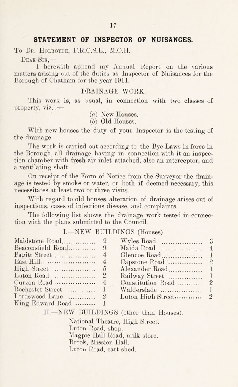 STATEMENT OF INSPECTOR OF NUISANCES. To Dr, Holroyde, F.R.C.S.E,, M.O.H. Dear Sir,— I herewith append my Annual Report on the various matters arising out of the duties as Inspector of Nuisances for the Borough of Chatham for the year 1911. DRAINAGE WORK. This work is, as usual, in connection with two classes of property, viz. (a) New Houses. (5) Old Houses. With new houses the duty of your Inspector is the testing of the drainage. The work is carried out according to the Bye-Laws in force in the Borough, all drainage having in connection with it an inspec- tion chamber with fresh air inlet attached, also an interceptor, and a ventilating shaft. On receipt of the Form of Notice from the Surveyor the drain- age is tested by smoke or water, or both if deemed necessary, this necessitates at least two or three visits. With regard to old houses alteration of drainage arises out of inspections, cases of infectious disease, and complaints. The following list shows the drainage work tested in connec- tion with the plans submitted to the Council. L—NEW BUILDINGS (Houses) Maidstone Road 9 Wyles Road Beaconsfield Road 9 Maida Road Pagitt Street 4 Glencoe Road East Hill 4 Capstone Road High Street 5 Alexander Road, Luton Road 2 Railway Street ....... Curzon Road 4 Constitution Road Rochester Street 1 Walderslade Lords wood Lane 2 Luton High Street.... King Edward Road 1 11.—NEW BUILDINGS (other than Houses). National Theatre, High Street. Luton Road, shop. Magpie Hall Road, milk store. Brook, Mission Hall. Luton Road, cart shed. 3 4 1 2 I 1 2 1 2