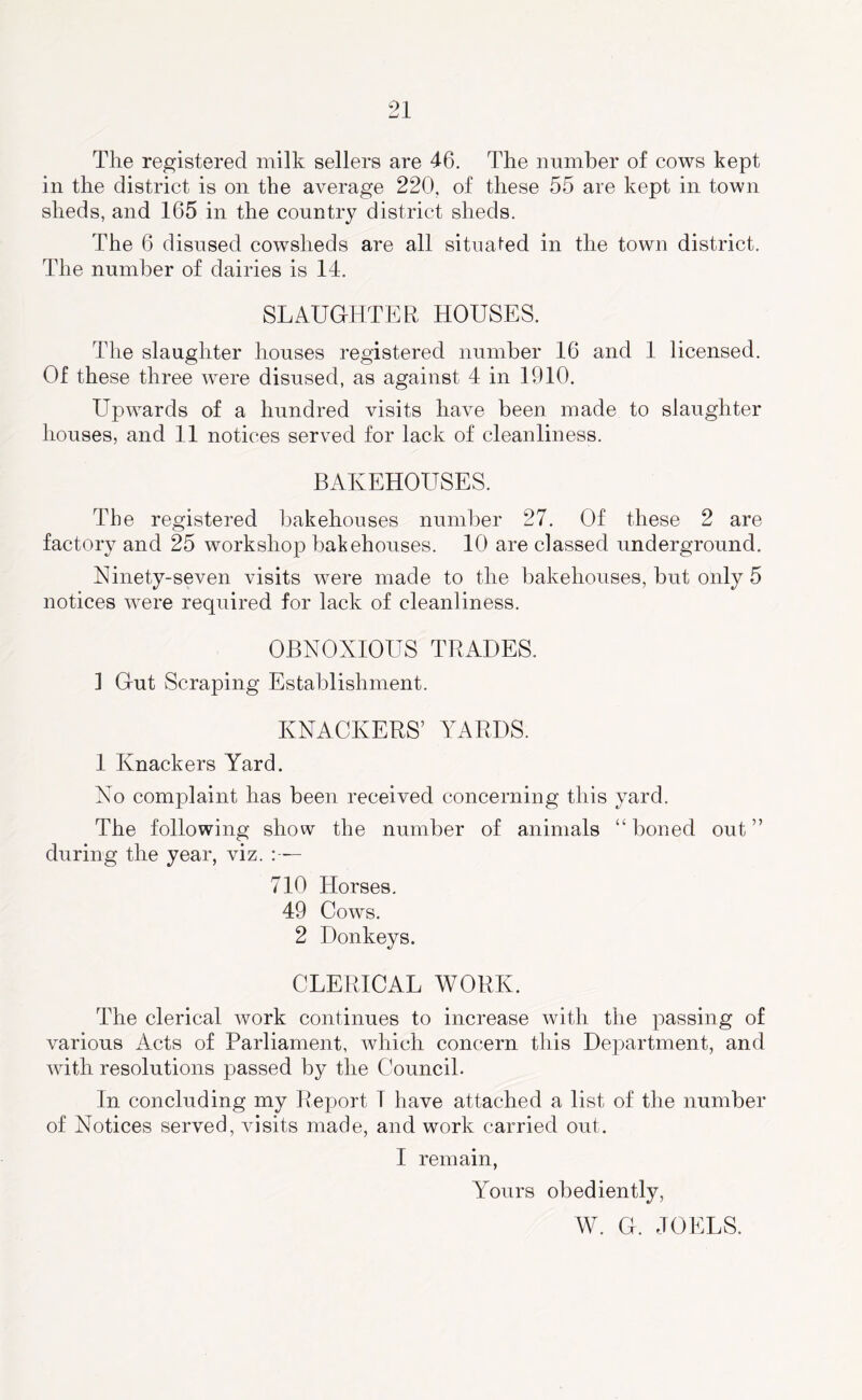 The registered milk sellers are 46. The number of cows kept in the district is on the average 220, of these 55 are kept in town sheds, and 165 in the country district sheds. The 6 disused cowsheds are all situated in the town district. The number of dairies is 14. SLAUGHTER HOUSES. The slaughter houses registered number 16 and 1 licensed. Of these three were disused, as against 4 in 1910. Upwards of a hundred visits have been made to slaughter houses, and 11 notices served for lack of cleanliness. BAKEHOUSES. The registered bakehouses number 27. Of these 2 are factory and 25 workshop bakehouses. 10 are classed underground. Ninety-seven visits were made to the bakehouses, but only 5 notices were required for lack of cleanliness. OBNOXIOUS TRADES. 1 Gut Scraping Establishment. KNACKERS’ YARDS. 1 Knackers Yard. No complaint has been received concerning this yard. The following show the number of animals “boned out” during the year, viz. :— 710 Horses. 49 Cows. 2 Donkeys. CLERICAL WORK. The clerical work continues to increase with the passing of various Acts of Parliament, which concern this Department, and with resolutions passed by the Council. In concluding my Report 1 have attached a list of the number of Notices served, visits made, and work carried out. I remain, Yours obediently, W. G. JOELS.