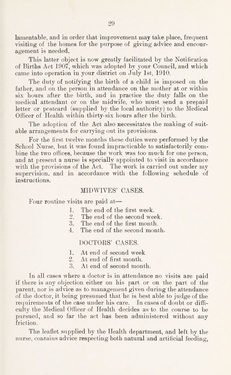 lamentable, and in order that improvement may take place, frequent visiting of the homes for the purpose of giving advice and encour- agement is needed. This latter object is now greatly facilitated by the Notification of Births Act 1907, which was adopted by your Council, and which came into operation in your district on July 1st, 1910. The duty of notifying the birth of a child is imposed on the father, and on the person in attendance on the mother at or within six hours after the birth, and in practice the duty falls on the medical attendant or on the midwife, who must send a prepaid letter or postcard (supjDlied by the local authority) to the Medical Officer of Health within thirty-six hours after the birth. The adoption of the Act also necessitates the making of suit- able arrangements for carrying out its provisions. For the first twelve months these duties were performed by the School Nurse, but it was found impracticable to satisfactorily com- bine the two offices, because the work was too much for one person, and at present a nurse is specially appointed to visit in accordance with the provisions of the Act. The work is carried out under my supervision, and in accordance with the following schedule of instructions. MID WIVES’ CASES. Eour routine visits are paid at—■ 1. The end of the first week. 2. The end of the second week. 3. The end of the first month. 4. The end of the second month. DOCTORS’ CASES. 1. At end of second week 2. At end of first month. 3. At end of second month. In all cases where a doctor is in attendance no visits are paid if there is any objection either on his part or on the part of the parent, nor is advice as to management given during the attendance of the doctor, it being presumed that he is best able to judge of the requirements of the case under his care. In cases of doubt or diffi- culty the Medical Officer of Health decides as to the course to be pursued, and so far the act has been administered without any friction. The leaflet supplied by the Health department, and left by the nurse, contains advice respecting both natural and artificial feeding,