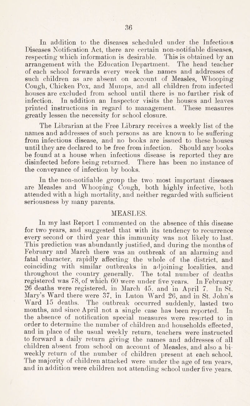 In addition to the diseases scheduled under the Infections Diseases Notification Act, there are certain non-notifiahle diseases, respecting which information is desirable. This is obtained by an arrangement with the Education Department. The head teacher of each school forwards CA^ery week the names and addresses of such children as are absent on account of Measles, Whooping Cough, Chicken Pox, and Mumps, and all children from infected houses are excluded from school until there is no further risk of infection. In addition an Inspector visits the houses and leaves printed instructions in regard to management. These measures greatly lessen the necessity for school closure. The Librarian at the Free Library receives a weekly list of the names and addresses of such persons as are known to be suffering from infectious disease, and no books are issued to these houses until they are declared to be free from infection. Should any books be found at a house when infectious disease is reported they are disinfected before being returned. There has been no instance of the conveyance of infection by books. In the non-notifiable group the two most important diseases are Measles and Whooping Cough, both highly infective, both attended with a high mortality, and neither regarded Avith sufficient seriousness by many parents. MEASLES. In my last Report I commented on the absence of this disease for two years, and suggested that with its tendency to recurrence every second or third year this immunity was not likely to last. This prediction was abundantly justified, and during the months of February and March there was an outbreak of an alarming and fatal character, rapidly affecting the Avhole of the district, and coinciding Avith similar outbreaks in adjoining localities, and throughout the country generally. The total number of deaths registered was 78, of which 60 were under five years. In February 26 deaths were registered, in March 45, and in April 7. In St. Mary’s Ward there were 37, in Luton Ward 26, and in St. John’s Ward 15 deaths. The outbreak occurred suddenly, lasted two months, and since April not a single case has been reported. In the absence of notification special measures were resorted to in order to determine the number of children and households effected, and in place of the usual weekly return, teachers were instructed to forward a daily return giving the names and addresses of all children absent from school on account of Measles, and also a bi- weekly return of the number of children present at each school. The majority of children attacked were under the age of ten years, and in addition were children not attending school under five years.