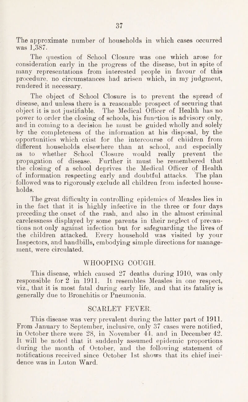 The approximate number of households in which cases occurred was 1,387. The question of School Closure was one which arose for consideration early in the progress of the disease, but in spite of many representations from interested people in favour of this procedure, no circumstances had arisen which, in my judgment, rendered it necessary. The object of School Closure is to prevent the spread of disease, and unless there is a reasonable prospect of securing that object it is not justifiable. The Medical Officer of Health has no power to order the closing of schools, his fuuf^tion is advisory only, and in coming to a decision he must be guided wholly and solely by the completeness of the information at his disposal, by the opportunities which exist for the intercourse of children from different households elsewhere than at school, and especially as to whether School Closure would really prevent the propagation of disease. Further it must be remembered that the closing of a school deprives the Medical Officer of Health of information respecting early and doubtful attacks. The plan followed was to rigorously exclude all children from infected house- holds. The great difficulty in controlling epidemics of Measles lies in in the fact that it is highly infective in the three or four days preceding the onset of the rash, and also in the almost criminal carelessness displayed by some parents in their neglect of precau- tions not only against infection but for safeguarding the lives of the children attacked. Every household was visited by your Inspectors, and handbills, embodying simple directions for manage- ment, were circulated. WHOOPING! COUGH. This disease, which caused 27 deaths during 1910, was only responsible for 2 in 1911. It resembles Measles in one respect, viz., that it is most fatal during early life, and that its fatality is generally due to Bronchitis or Pneumonia. SCARLET FEVER. This disease was very prevalent during the latter part of 1911. From January to September, inclusive, only 37 cases were notified, in October there were 28, in November 4J, and in December 42. It will be noted that it suddenly assumed epidemic proportions during the month of October, and the following statement of notifications received since October 1st shows that its chief inci- dence was in Luton Ward.