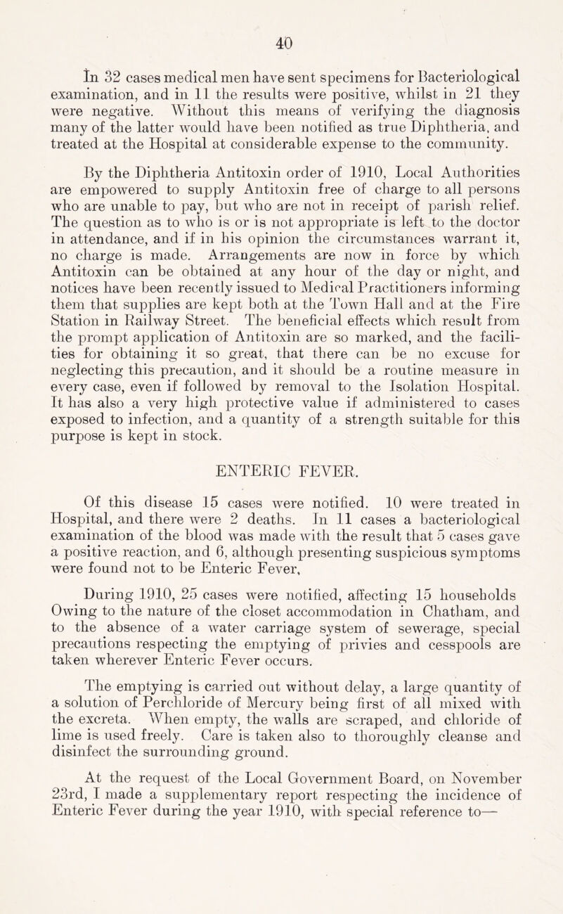 In 32 cases medical men have sent specimens for Bacteriological examination, and in 11 the results were positive, whilst in 21 they were negative. Without this means of verifying the diagnosis many of the latter would have been notified as true Diphtheria, and treated at the Hospital at considerable expense to the community. By the Diphtheria Antitoxin order of 1910, Local Authorities are empowered to supply Antitoxin free of charge to all persons who are unable to pay, but who are not in receipt of parish relief. The question as to who is or is not appropriate is left to the doctor in attendance, and if in his opinion the circumstances warrant it, no charge is made. Arrangements are now in force by which Antitoxin can be obtained at any hour of the day or night, and notices have been recently issued to Medical Practitioners informing them that supplies are kept both at the Town Hall and at the Fire Station in Railway Street. The beneficial effects which result from the prompt application of Antitoxin are so marked, and the facili- ties for obtaining it so great, that there can be no excuse for neglecting this precaution, and it should be a routine measure in every case, even if followed by removal to the Isolation Hospital. It has also a very high protective value if administered to cases exposed to infection, and a quantity of a strength suitable for this purpose is kept in stock. ENTERIC FEVER. Of this disease 15 cases were notified. 10 were treated in Hospital, and there were 2 deaths. In 11 cases a bacteriological examination of the blood was made with the result that 5 cases gave a positive reaction, and 6, although presenting suspicious symptoms were found not to be Enteric Fever, During 1910, 25 cases were notified, affecting 15 households Owing to the nature of the closet accommodation in Chatham, and to the absence of a water carriage system of sewerage, special precautions respecting the emptying of privies and cesspools are taken wherever Enteric Fever occurs. The emptying is carried out without delay, a large quantity of a solution of Percliloride of Mercury being first of all mixed with the excreta. When empty, the walls are scraped, and chloride of lime is used freely. Care is taken also to thoroughly cleanse and disinfect the surrounding ground. At the request of the Local Government Board, on November 23rd, I made a supplementary report respecting the incidence of Enteric Fever during the year 1910, with special reference to—