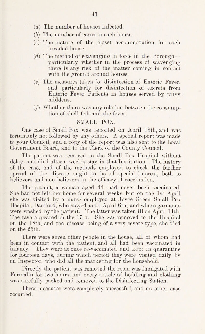 (a) The number of houses infected. (5) The number of cases in each house. (c) The nature of the closet accommodation for each invaded house. (d) The method of scavenging in force in the Borough— particularly whether in the process of scavenging there is any risk of the matter coming in contact with the ground around houses. (e) The measures taken for disinfection of Enteric Fever, and particularly for disinfection of excreta from Enteric Fever Patients in houses served by privy middens. (/) Whether there was any relation between the consump- tion of shell fish and the fever. SMALL POX. One case of Small Pox was reported on April 18th, and was fortunately not followed by any others. A special report was made to your Council, and a copy of the report was also sent to the Local Grovernment Board, and to the Clerk of the County Council. The patient was removed to the Small Pox Hospital without delay, and died after a week’s stay in that Institution. The history of the case, and of the methods employed to check the further spread of the disease ought to be of special interest, both to believers and non believers in the efficacy of vaccination. The patient, a woman aged 44, had never been vaccinated She had not left her home for several weeks, but on the 1st April she was visited by a nurse employed at Joyce Green Small Pox Hospital, Hartford, who stayed until April 6tli, and whose garments were washed by the patient. The latter was taken ill on April 14tli. The rash appeared on the 17th. She was removed to the Hospital on the 18th, and the disease being of a very severe type, she died on the 25th. There were seven other people in the house, all of whom had been in contact with the patient, and all had been vaccinated in infancy. They were at once re-vaccinated and kept in quarantine for fourteen days, during which period they were visited daily by an Inspector, who did all the marketing for the household. Directly the patient was removed the room was fumigated with Formalin for two hours, and every article of bedding and clothing was carefully packed and removed to the Disinfecting Station. These measures were completely successful, and no other case occurred.
