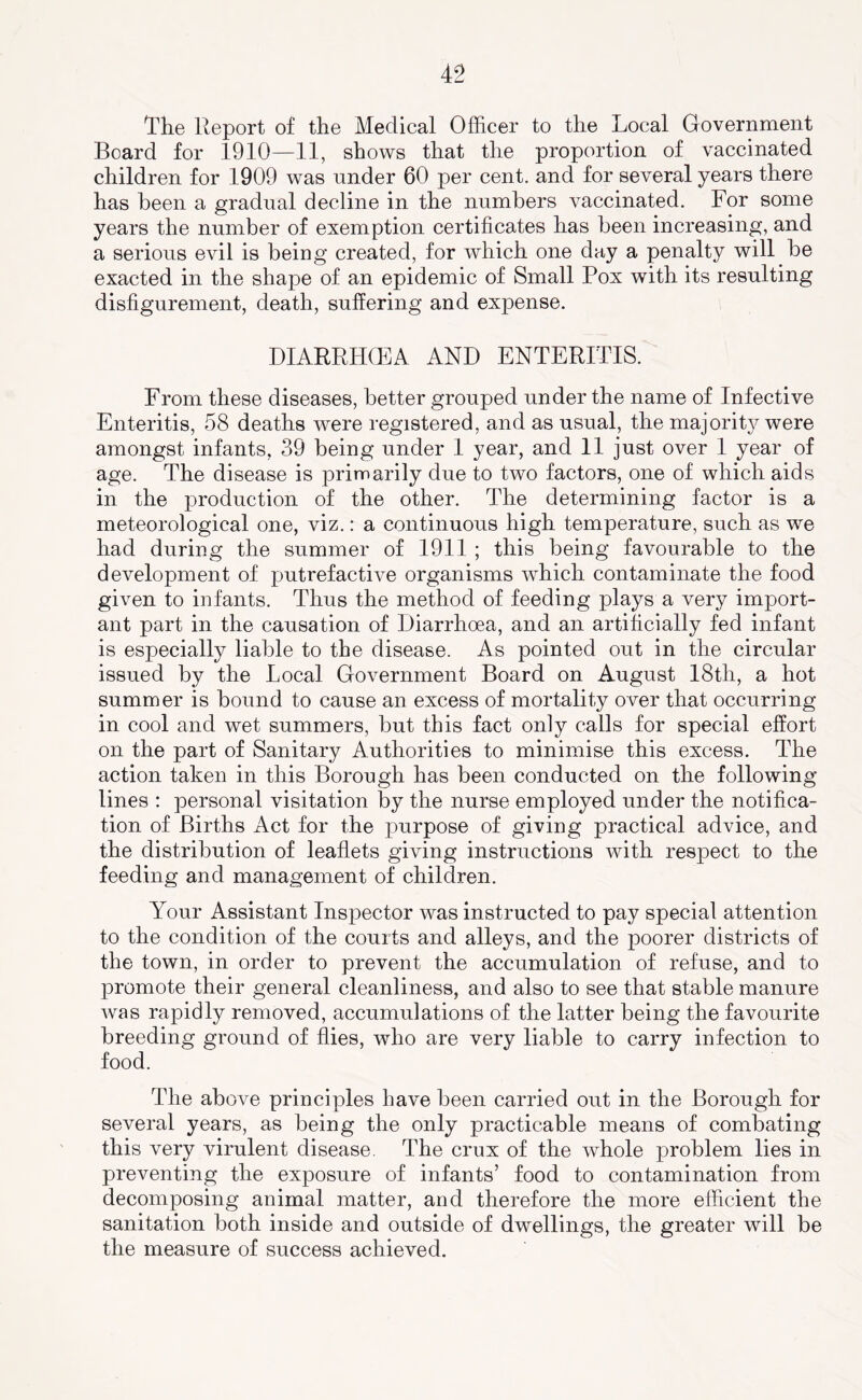 The Report of the Medical Officer to the Local Government Board for 1910—11, shows that the proportion of vaccinated children for 1909 was under 60 per cent, and for several years there has been a gradual decline in the numbers vaccinated. For some years the number of exemption certificates has been increasing, and a serious evil is being created, for which one day a penalty will be exacted in the shape of an epidemic of Small Pox with its resulting disfigurement, death, suffering and expense. DIARRHCEA AND ENTERITIS. From these diseases, better grouped under the name of Infective Enteritis, 58 deaths were registered, and as usual, the majority were amongst infants, 39 being under 1 year, and 11 just over 1 year of age. The disease is primarily due to two factors, one of which aids in the production of the other. The determining factor is a meteorological one, viz.: a continuous high temperature, such as we had during the summer of 1911 ; this being favourable to the development of putrefactive organisms which contaminate the food given to infants. Thus the method of feeding plays a very import- ant part in the causation of Diarrhoea, and an artificially fed infant is especially liable to the disease. As pointed out in the circular issued by the Local Government Board on August 18th, a hot summer is bound to cause an excess of mortality over that occurring in cool and wet summers, but this fact only calls for special effort on the part of Sanitary Authorities to minimise this excess. The action taken in this Borough has been conducted on the following lines : personal visitation by the nurse employed under the notifica- tion of Births Act for the purpose of giving practical advice, and the distribution of leaflets giving instructions with respect to the feeding and management of children. Your Assistant Inspector was instructed to pay special attention to the condition of the courts and alleys, and the poorer districts of the town, in order to prevent the accumulation of refuse, and to promote their general cleanliness, and also to see that stable manure was rapidly removed, accumulations of the latter being the favourite breeding ground of flies, who are very liable to carry infection to food. The above principles have been carried out in the Borough for several years, as being the only practicable means of combating this very virulent disease. The crux of the whole problem lies in preventing the exposure of infants’ food to contamination from decomposing animal matter, and therefore the more efficient the sanitation both inside and outside of dwellings, the greater will be the measure of success achieved.