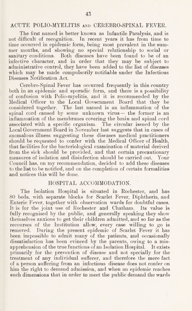 ACUTE POLIO-MYELITIS and CEREBRO-SPINAL FEVER. The first named is better known as Infantile Paralysis, and is not difficult of recognition. In recent years it has from time to time occurred in epidemic form, being most prevalent in the sum- mer months, and showing no special relationship to social or sanitary conditions. Both diseases have been found to be of an infective character, and in order that they may be subject to administrative control, they have been added to the list of diseases which may be made compulsorily notifiable under the Infectious Diseases Notification Act. Cerebro-Spinal Fever has occurred frequently in this country both in an epidemic and sporadic form, and there is a possibility of confusion with Polio-myelitis, and it is recommended by the Medical Officer to the Local Government Board that they be considered together. The last named is an inflammation of the spinal cord caused by some unknown virus— the former is an inflammation of the membranes covering the brain and spinal cord associated with a specific organism. The circular issued by the Local Government Board in November last suggests that in cases of anomalous illness suggesting these diseases medical practitioners should be requested to confer with the Medical Officer of Health, that facilities for the bacteriological examination of material derived from the sick should be provided, and that certain precautionary measures of isolation and disinfection should be carried out. Your Council has, on my recommendation, decided to add these diseases to the list to be notified, and on the completion of certain formalities and notices this will be done. HOSPITAL ACCOMMODATION. The Isolation Hospital is situated in Rochester, and has 80 beds, with separate blocks for Scarlet Fever, Diphtheria, and Enteric Fever, together wdth observation wards for doubtful cases. It is for the joint use of Rochester and Chatham. Its value is fully recognised by the public, and generally speaking they show themselves anxious to get their children admitted, and so far as the recourses of the Institution allow, every case willing to go is removed. During the present epidemic of Scarlet Fever it has been impossible to admit many of the patients, and occasionally dissatisfaction has been evinced by the parents, owing to a mis- apprehension of the true functions of an Isolation Hospital. It exists primarily for the prevention of disease and not specially for the treatment of any individual sufferer, and therefore the mere fact of a person suffering from an infectious disease does not confer on him the right to demand admission, and when an epidemic reaches such dimensions that in order to meet the public demand the wards