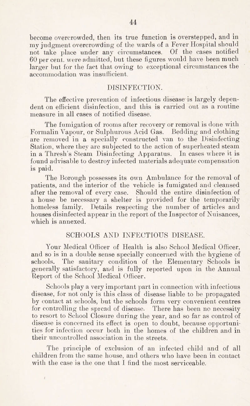 become overcrowded, then its true function is overstepped, and in my judgment overcrowding of tlie wards of a Fever Hospital should not take place under any circumstances. Of the cases notified 60 per cent, were admitted, but these figures would have been much larger but for the fact that owing to exceptional circumstances the accommodation was insufficient. DISINFECTION. The effective prevention of infectious disease is largely depen- dent on efficient disinfection, and this is carried out as a routine measure in all cases of notified disease. The fumigation of rooms after recovery or removal is done with Formalin Affipour, or Sulphurous Acid Gas. Bedding and clothing are removed in a specially constructed van to the Disinfecting Station, where they are subjected to the action of superheated steam in a Thresh’s Steam Disinfecting Apparatus. In cases where it is found advisable to destroy infected materials adequate compensation is paid. The Borough possesses its own Ambulance for the removal of patients, and the interior of the vehicle is fumigated and cleansed after the removal of every case. Should the entire disinfection of a house be necessary a shelter is provided for the temporarily homeless family. Details respecting the number of articles and houses disinfected appear in the report of the Inspector of Nuisances, which is annexed. SCHOOLS AND INFECTIOUS DISEASE. Your Medical Officer of Health is also School Medical Officer, and so is in a double sense specially concerned with the hygiene of schools. The sanitary condition of the Elementary Schools is generally satisfactory, and is fully reported upon in the Annual Report of the School Medical Officer, Schools play a very important part in connection with infectious disease, for not only is this class of disease liable to be propagated by contact at schools, but the schools form very convenient centres for controlling the spread of disease. There has been no necessity to resort to School Closure during the year, and so far as control of disease is concerned its effect is open to doubt, because opportuni- ties for infection occur both in the homes of the children and in their uncontrolled association in the streets. The principle of exclusion of an infected child and of all children from the same house, and others who have been in contact with the case is the one that I find the most serviceable.