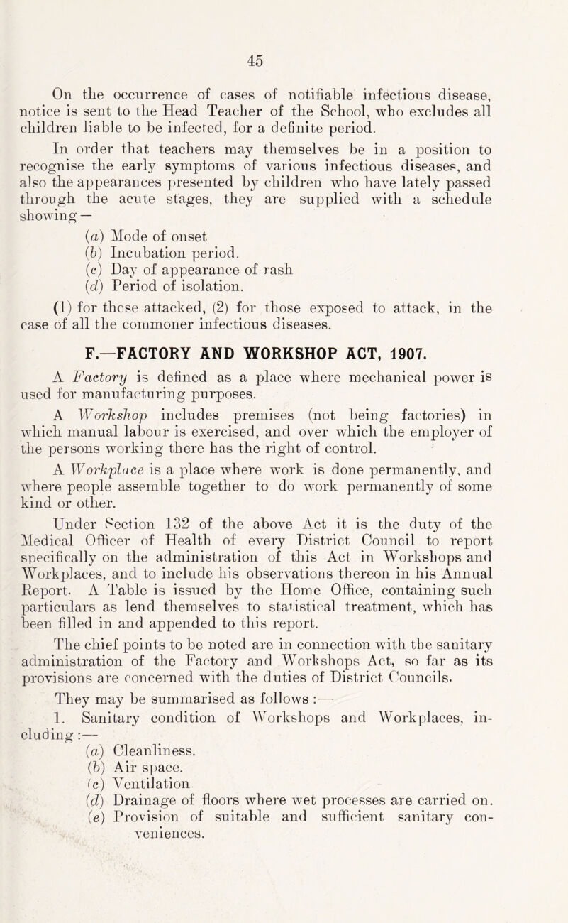 On tile occurrence of cases of notifiable infections disease, notice is sent to the Head Teacher of the School, who excludes all children liable to be infected, for a definite period. In order that teachers may themselves be in a position to recognise the early symptoms of various infectious diseases, and also the appearances presented by children who have lately passed through the acute stages, they are supplied with a schedule showing — (a) Mode of onset (h) Incubation period. (c) Day of appearance of rash (d) Period of isolation. (1) for those attacked, (2) for those exposed to attack, in the case of all the commoner infectious diseases. F—FACTORY AND WORKSHOP ACT, 1907. A Factory is defined as a place where mechanical power is used for manufacturing purposes. A Workshop includes premises (not being factories) in which manual labour is exercised, and over which the employer of the persons working there has the right of control. A Workplace is a place where work is done permanently, and where people assemble together to do work permanently of some kind or other. Under Section 132 of the above Act it is the duty of the Medical Officer of Health of every District Council to report specifically on the administration of this Act in Workshops and Workplaces, and to include his observations thereon in his Annual Report. A Table is issued by the Home Office, containing such particulars as lend themselves to statistical treatment, which has been filled in and appended to this report. The chief points to be noted are in connection with the sanitary administration of the Factory and Workshops Act, so far as its provisions are concerned with the duties of District Councils. They may be summarised as follows :■— I. Sanitary condition of Workshops and Workplaces, in- cluding :— (a) Cleanliness. (h) Air space. (c) Ventilation. (d) Drainage of floors where wet processes are carried on. (e) Provision of suitable and sufficient sanitary con- veniences.