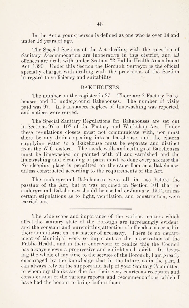 In the Act a young person is defined as one who is over 14 and under 18 years of age. The Special Sections of the Act dealing with the question of Sanitary Accommodation are inoperative in this district, and all offences are dealt with under Section 22 Public Health Amendment Act, 1890 Under this Section the Borough Surveyor is the official specially charged with dealing with the provisions of the Section in regard to sufficiency and suitability. BAKEHOUSES. The number on the register is 27. There are 2 Factory Bake houses, and 10 underground Bakehouses. The number of visits paid was 97 In 5 instances neglect of limewashing was reported, and notices were served. The Special Sanitary Regulations for Bakehouses are set out in Sections 97 to 102 of the Factory and Workshop Act. Under these regulations closets must not communicate with, nor must there be any drains opening into a bakehouse, and the cistern supplying water to a Bakehouse must be separate and distinct from the W.C. cistern. The inside walls and ceilings of Bakehouses must be limewashed or painted with oil and varnished, and the limewashing and cleansing of paint must be done every six months. No sleeping place is permitted on the same floor as a Bakehouse, unless constructed according to the requirements of the Act. The underground Bakehouses were all in use before the passing of the Act, but it was enjoined in Section 101 that no underground Bakehouses should be used after January, 1904,unless certain stipulations as to light, ventilation, and construction, were carried out. The wide scope and importance of the various matters which affect the sanitary state of the Borough are increasingly evident, and the constant and unremitting attention of officials concerned in their administration is a matter of necessity. There is no depart- ment of Municipal work so important as the preservation of the Public Health, and in their endeavour to realize this the Council has always shown a progressive and enlightened spirit. In devot- ing the whole of my time to the service of the Borough, I am greatly encouraged by the knowledge that in the future, as in the past, I can always rely on the support and help of your Sanitary Committee, to whom my thanks are due for their very courteous reception and consideration of the various reports and recommendations which I have had the honour to bring before them.