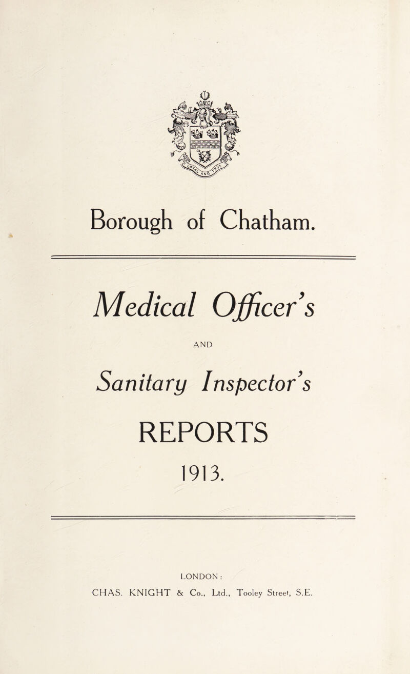 <1^ Borough of Chatham. Medical Officer's AND Sanitary Inspector's REPORTS 1913. LONDON: CHAS. KNIGHT & Co., Ltd., Tooley Street, S.E.