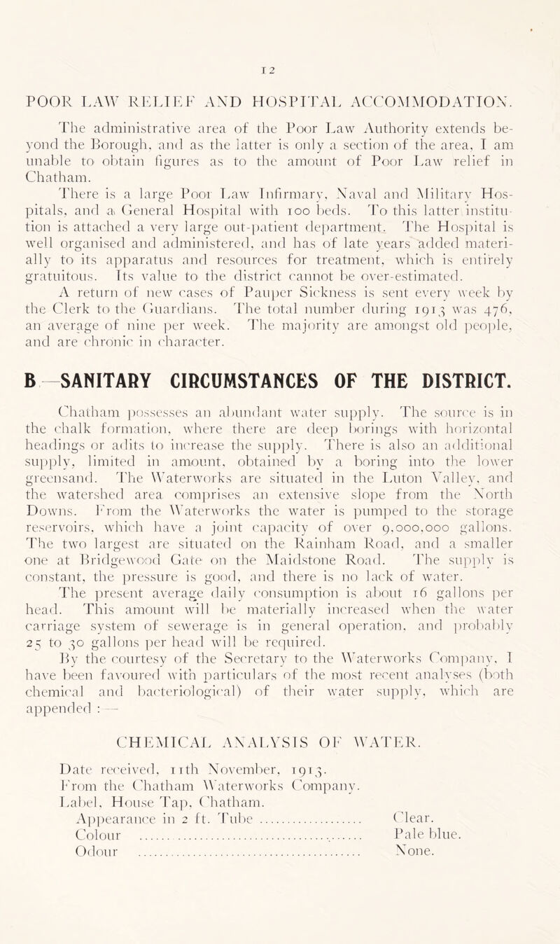 POOR LAW ri:lilf axd hospital accommodation. The administrative area of the Poor Law iVuthority extends be- yond the Borough, and as the latter is only a section of the area, I am unable tO' obtain figures as to the amoucit of Poor Law relief in Chatham. There is a large Poor Law rnfirmarv. Naval and Militarv Hos- pitals, and a Ceneral Ho'S])ital with loo lieds. To this latter institu- tion is attached a very large out-|)atient dei)artment. The Hospital is well organised and administered, and has of late years added materi- ally tO' its apparatus and resources for treatment, which is entirely gratuitous. Its value tO' the district ('annot be over-estimated. A return of new cases of Pauper Sickness is sent every week by the Clerk to the Cuardians. The total numl)er during 1913 was 476, an average of nine i)er week. The majority are amongst old peo])le, and are chronic in c'haracter. B SANITARY CIRCUMSTANCES OF THE DISTRICT. Chatham ])ossesses an abundant water supply. The source is in the chalk formation, where there are deep borings with horizontal headings or adits to inc'rease the supply. There is also an additional su])])ly, limited in amount, ol)tained l)y a boving into the lower greensand. The Amterworks are situated in the Luton Valley, and the watershed area com])rises an extensive slo])e from the North D owns. Prom the Waterworks the water is pumped to the storage reservoirs, which have a joint ca]:»acity of over 9.000.000 gallons. The two largest are situated on the Rainham Road, and a smaller one at Brid gewoo'd Gate on the Maidstone Road. The supplv is constant, the pressure is good, and there is no lack of water. The present average daily ('onsumption is about t6 gallons ])er head. This amount will be materially increased when the water carriage system of sewerage is in general operation, and ])rol)ably 25 tO' 30 gallons per head will be rc(]uired. By the courtesy of the Secretary to the Waterworks Company. I ha^e been favoured with iiarticulars of the most recent analyses (both chemical and l)acteriological) of their water sup]:)ly. which are appended : - CHEMICAL ANALYSIS OK WATER. Date re('eived, nth Novemlier. 1913. l^'rom the Chatham W’aterworks Companv. Label. H ouse Tap, (diatham. Appearance in 2 ft. Tube Colour , Odour (dear. Pale blue. None.