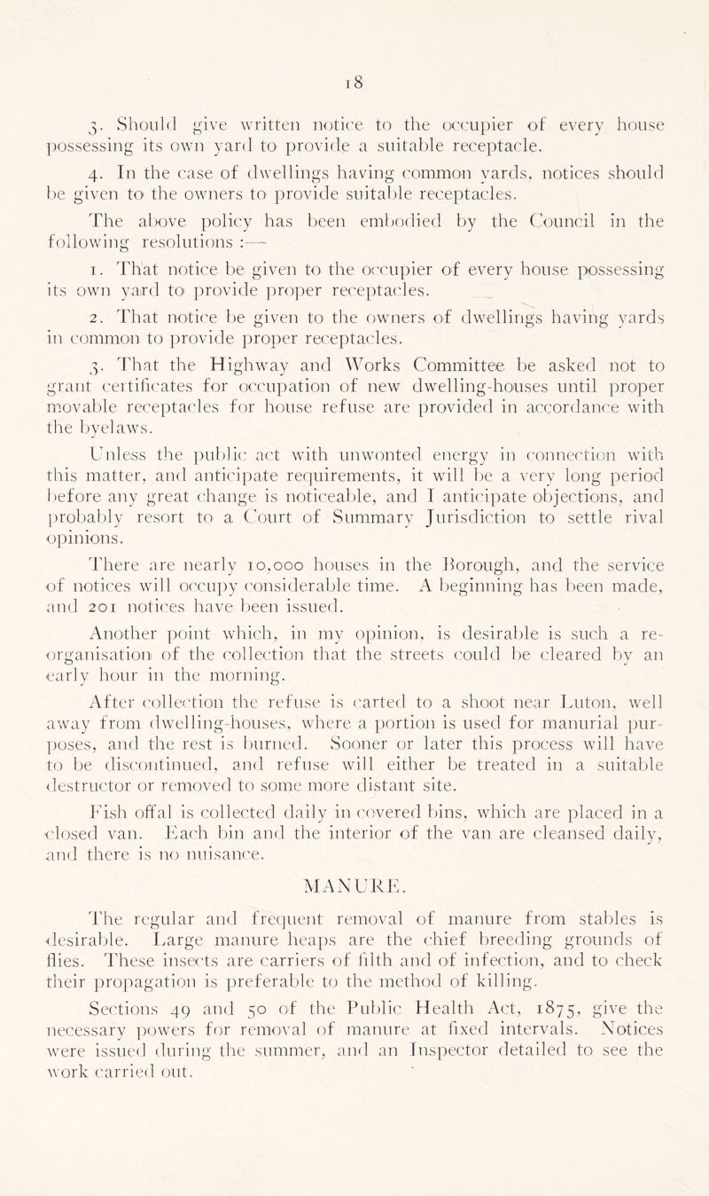 3. Should give written notiee to the occupier of every house possessing its own yard tO' provide a suitable receptacle. 4. In the case of dwellings having common yards, notices should be given tO' the owners to provide snitalde receptacles. The aljove policy has been embodied by the Council in the following resolutions :— 1. That notice be given to- the o<'cnpier of every house possessing its own yaird tO' provide ]:>roper rec'eptacles. 2. That noti('e be given to tlie owners of dwellings having yards in common to provide proper receptacles. 3. Tliat the Highway and Works Committee be asked not to grant certificates for occupation of new dwellingdionses until proper movable receptacles for house refuse are provided in accordance with the byelaws. Unless the pnljllc act with unwonted energy in ('onnection with this matter, and anticipate requirements, it wall fie a very long period before any great change is noticealile, and I anticipate objections, and proltably resort tO' a Court of Snmmarv Jurisdiction to settle rival opinions. There are nearly 10,000 houses in the borough, and the service of notices wdll occupy considerable time. A beginning has been made, and 201 notices have lieen issued. Another point which, in my oijinion, is desirable is such a re- organisation of the collection that the streets could be cleared by an early hour in the morning. After ('ollection the refuse is I'arted to a shoot near Luton, well awniy from dwelling-houses, wdiere a portion is used for mannrial pur- poses, and the rest is burned. Sooner or later this process will have to be discontinued, and refuse will either be treated in a suitable <lestrnctor or removed to some more distant site. k'ish offal is collected daily in covered bins, wdiich are placed in a closed van. Each Inn and the interior of the van are cleansed dailv, and there is no nnisanee. MANURE. 'I'he regular and frequent removal of manure from stables is desiraf)le. I.arge manure heaps are the chief breeding grounds of Hies. These insects are carriers of fflth and of infection, and to check their propagation is preferable to the method of killing. Sec'tions 49 and 50 of the Pnblii' Health Act, 1875, give the necessary ])(jwers for removal of manure at fixed intervals. Notices were issued during the summer, and an Inspector detailed to see the work carried out.