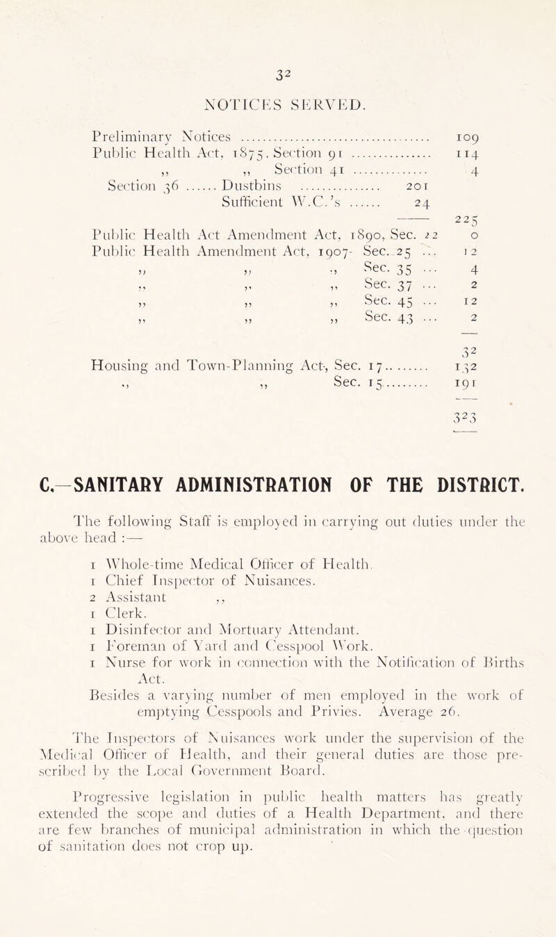 NOTICES Sh:RVED. Preliminary Notices 109 Public Health Act, 1875. Section 91 .. 114 ,, Section 41 .. 4 Section r6 .. Dustbins 20 T Sufficient W.C . S . . . 24 — 225 Public Health Act Amendment Act, 1890, Sec. 22 0 Public Health Amendment Act, i 907- Sec. 25 ... I 2 n ? ) * ? Sec. 35 ••• 4 J ’ ? 1 Sec. 37 ••• 2 ?? ? ? 5 ? Sec. 45 ••• 12 ?? ?5 Sec. 4.3 ••• 2 32 H oil sin ig and 1 fown-Planning Act- , Sec. 17.. 142 • > Sec. 15.., 191 C-SANITABY ADMINISTRATION OF THE DISTRICT. The following Staff is employed in carrying out duties under the above head : — I Whole-time Medical Officer of Elealth, 1 Chief Ins [lector of Nuisances. 2 Assistant ,, I Clerk. I D isinfector and Mortuary Attendant. I P'oreman of Yard and Cesspool ^Vork. I Nurse for work in connection with the Notification of iCrths Act. Besides a varying number of men employed in the work of emjDtying Cesspools and Privies. Average 26. ddie Inspectors of Nuisances work under the supervision of the hledical Officer of flealth, and their general duties are those pre- scribed liy the Eocal Government Board. Progressive legislation in public health matters has greatlv extended the .scope and duties of a Health Department, and there are few branches of municipal administration in which the question of sanitation does not crop up.