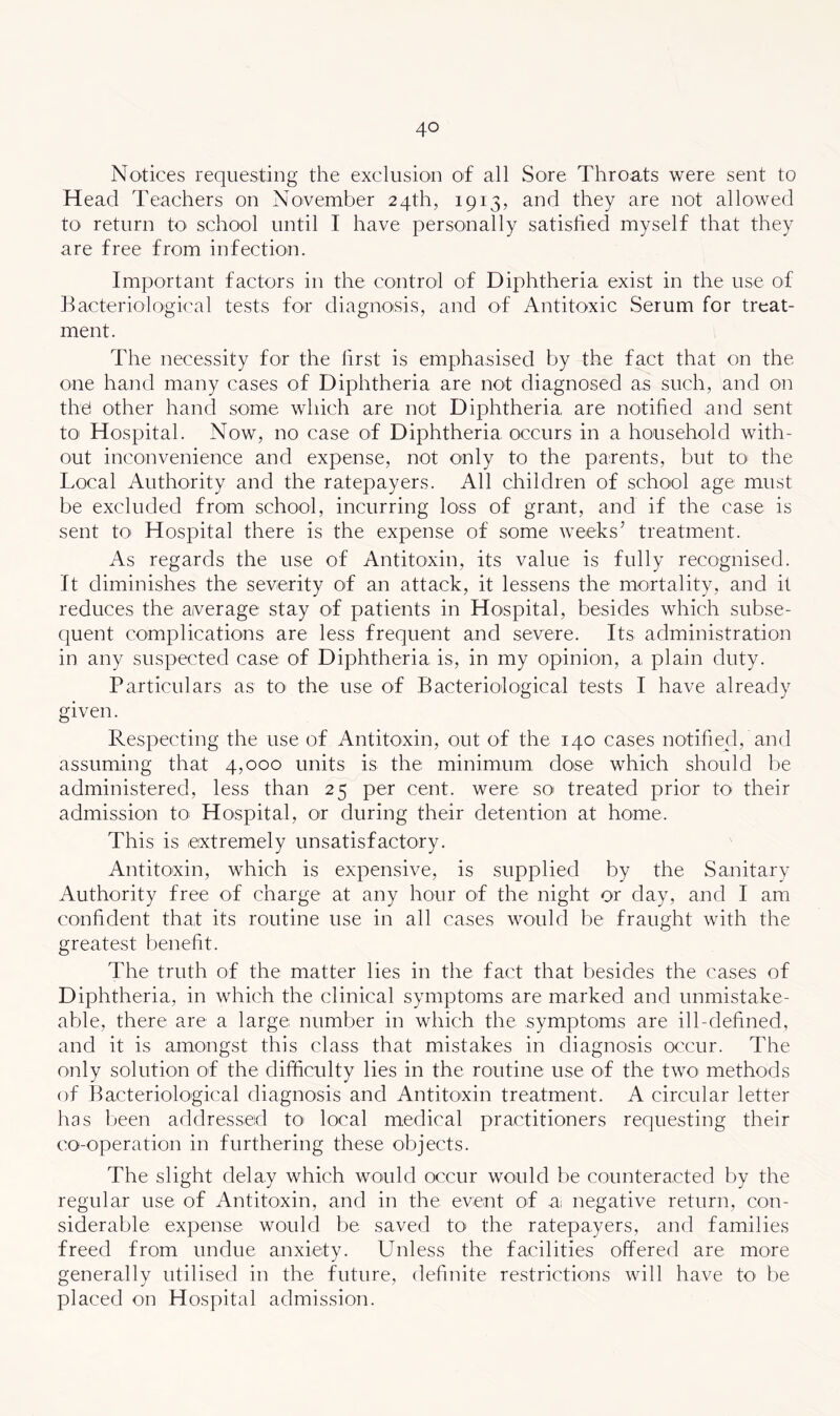 Notices requesting the exclusion of all Sore Throats were sent to Head Teachers on November 24th, 1913, and they are not allowed tO' return to school until I have personally satisfied myself that they are free from infection. Important factors in the control of Diphtheria exist in the use of Bacteriological tests for diagnoisis, and of Antitoxic Serum for treat- ment. The necessity for the first is emphasised by the fact that on the oiie hand many cases of Diphtheria are not diagnosed as such, and on thel other hand some which are not Diphtheria are notified and sent toi Hospital. Now, no case of Diphtheria occurs in a household with- out inconvenience and expense, not only to the parents, but to the Local Authority and the ratepayers. All children of school age must be excluded from school, incurring loss of grant, and if the case is sent tO' Hospital there is the expense of some weeks’ treatment. As regards the use of Antitoxin, its value is fully recognised. It diminishes the severity of an attack, it lessens the mortality, and it reduces the average stay of patients in Hospital, besides which subse- quent complications are less frequent and severe. Its administration in any suspected case of Diphtheria is, in my opinion, a plain duty. Particulars as to the use of Bacteriological tests I have already given. Respecting the use of Antitoxin, out of the 140 cases notified, and assuming that 4,000 units is the minimum dose which should be administered, less than 25 per cent, were so treated prior to their admission to> Hospital, or during their detention at home. This is extremely unsatisfactory. Antitoxin, which is expensive, is supplied by the Sanitary Authority free of charge at any hour of the night or day, and I am confident that its routine use in all cases would be fraught with the greatest benefit. The truth of the matter lies in the fact that besides the cases of Diphtheria, in which the clinical symptoms are marked and unmistake- able, there are a large number in which the symptoms are ill-defined, and it is amongst this class that mistakes in diagnosis occur. The only solution of the difficulty lies in the routine use of the two- methods of Bacteriological diagnosis and Antitoxin treatment. A circular letter has Ijeen addressed to local medical practitioners requesting their co-operation in furthering these objects. The slight delay which would occur would be counteracted by the regular use of Antitoxin, and in the event of a; negative return, con- siderable expense would be saved to- the ratepayers, and families freed from undue anxiety. Unless the facilities offered are more generally utilised in the future, definite restrictions will have to be placed on Hospital admission.