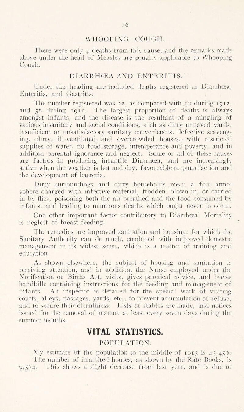 WHOOPING COUGH. There were only 4 deatlis from this cause, and the remarks made above under the head of Measles are equally applicable to Whooping Cough. DIARRHCEA AND ENTERITIS. Under this heading are included deaths registered as Diarrhoea, Enteritis, and Gastritis. The number registered was 22, as compared with 12 during 1912, and 58 during 1911. The largest proportion of deaths is always amongst infants, and the disease is the resultant of a mingling of various insanitary and social conditions, such as dirty unpaved yards, insufficient or unsatisfactory sanitary conveniences, defective scaveng- ing, dirty, ill-ventilated and overcrowded houses, with restricted supplies of water, no food storage, intemperance and poverty, and in addition parental ignorance and neglect. Some or all of these causes are factors in producing infantile Diarrhoea, and are increasingly active when the weather is hot and dry, favourable to putrefaction and the development of bacteria. Dirty surroundings and dirty households mean a foul atmo- sphere charged with infective material, trodden, blown in, or carried in by flies, poisoning both the air breathed and the food consumed by infants, and leading to numerous deaths which ought never to occur. One other important factor contributory to Diarrhoeal Mortality is neglect of breast-feeding. The remedies are improved sanitation and housing, for which the Sanitary Authority can do much, combined with improved domestic management in its widest sense, which is a matter of training and education. As shown elsevvdiere, the subject of housing and sanitation is receiving attention, and in addition, the Nurse employed under the Notification of Births Act, visits, gives practical advice, and leaves handbills containing instructions for the feeding and management of infants. An inspector is detailed for the special work of visiting courts, alleys, passages, yards, etc., to prevent accumulation of refuse, and to secure their cleanliness. Eists of stables are made, and notices issued for the removal of manure at least every seven days during the summer months. VITAL STATISTICS. POPULATION. My estimate of the population R) the middle of 1914 is 44,450. The number of inhabited houses, as shown I)y the Rate Books, is 9,574. This shows a slight dtxrease from last year, and is due to